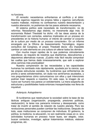 no funciona.
El remedio: necesitamos enfrentarnos al conflicto y al dolor.
Mientras sigamos negando los propios fallos y sigamos camuflando
nuestro malestar, mientras no confesemos nuestra desorientación y
nuestra alienación, no podremos dar los pasos adelante necesarios.
El sistema político está necesitado de transformación, no de
reformas. Necesitamos algo distinto, no meramente algo más. El
economista Robert Theobald ha dicho: «Si las ideas acerca de la
transformación son correctas, estamos implicados en un proceso sin
precedentes en la historia humana: el intento de cambiar el conjunto
de la cultura por medio de un proceso consciente». En un informe
encargado por la Oficina de Asesoramiento Tecnológico, órgano
consultivo del Congreso, el propio Theobald decía: «Es imposible
cambiar un solo elemento en una cultura sin alterar todos los demás»
Con mucha mayor rapidez de lo que podemos cómodamente
sobrellevar, se requiere de nosotros que diseñemos, descubramos y
depuremos alternativas nuevas. ¡Cuánto más fácil resulta comprobar
las vueltas que hemos dado innecesariamente, que salir a explorar
otros caminos más practicables!
Nuestra comprensión de las necesidades y las capacidades
humanas ha cambiado más rápidamente, ayudada por la ciencia, que
las propias estructuras sociales. Su tuviéramos que enfrentarnos de
pronto a seres extraterrestres, sin duda nos sentiríamos asustados, y
nos preguntaríamos cómo comunicarnos con ellos y qué intenciones
podrían traer respecto a nosotros. En este caso, la imagen de un
nuevo ser humano nos parece un extraterrestre. La mera sospecha de
estructuras y posibilidades hasta entonces insospechadas nos llena de
inquietud.
Autarquía. Autogobierno
Si tuviéramos que reestructurar la sociedad sobre la base de las
tácticas antiguas (organización, propaganda, presiones políticas,
reeducación), la tarea nos parecería inmensa y desesperada, como
tratar de invertir el sentido de rotación de nuestro planeta. Pero las
revoluciones personales pueden cambiar las instituciones. Después de
todo, esas instituciones se componen de individuos. El gobierno, la
política, la medicina, la educación, no son realmente cosas en sí, sino
actividades humanas en proceso: hacer leyes, ser elegido, votar,
buscar contactos, investigar, aplicar tratamientos médicos, elaborar
programas, etc.
 