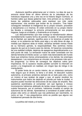 Autarquía significa gobernarse por sí mismo. La idea de que la
armonía social brota en último término de la naturaleza de los
individuos reaparece una y otra vez en la historia Según Confucio, el
hombre sabio que desea gobernar bien, mira primero en su interior y
busca las palabras adecuadas para expresar sus más caras
aspiraciones, «los sonidos que brotan de su corazón». Tras haber
conseguido verbalizar la inteligencia de su propio corazón, procedían
a disciplinarse a sí mismos. El orden entrevisto en su propio interior
les llevaba a conseguir la armonía primeramente en sus propios
hogares, luego en el estado, y finalmente en el imperio.
Los descubrimientos que trae consigo la transformación alteran
inevitablemente nuestra forma de percibir el poder. El descubrimiento
de la libertad, por ejemplo, significa poco si no tenemos el poder de
actuar, si no podemos ser libres para algo y no sólo libres de algo. A
medida que dejamos atrás el miedo, sentimos también menos miedo
de su hermano gemelo, la responsabilidad. Nos sentimos menos
seguros de qué es lo bueno para los demás. Al hacernos conscientes
de una realidad múltiple, dejamos de apegarnos dogmáticamente a un
solo punto de vista. La sensación nueva de estar conectado con los
demás fomenta el interés social. La visión más benevolente del mundo
hace que sintamos menos amenazadores a los demás; los enemigos
desaparecen. Los compromisos se vinculan a los procesos más que a
los programas. La forma de conseguir los objetivos cobra gran
importancia. En lo sucesivo resulta posible convertir la intención en
acción y la imaginación en realidad, sin ningún tipo de intriga ni de
manipulación.
El poder brota de un centro interior, de un misterioso santuario
más seguro que el dinero, la fama o el éxito. Al descubrir nuestra
autonomía, al principio andamos siempre de un lado para otro, como
un músico al que acaban de pagar y que, al querer recobrar los
instrumentos que había ido dejando en prenda por toda la ciudad, ni
siquiera puede recordar las direcciones de las casas de empeño. Nos
quedamos asombrados al comprobar con qué ligereza e incluso
inconsciencia habíamos abdicado de tantas cosas importantes, y con
cuánta frecuencia, por el contrario, habíamos invadido el campo de
autonomía de los demás. Aprendemos a considerar el poder sobre la
propia vida como un derecho que nos pertenece por nacimiento, no
como un lujo. Y nos preguntamos cómo es posible que alguna vez
hubiésemos pensado de otra forma.
La política del miedo y el rechazo
 