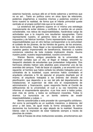 estamos haciendo, aunque allá en el fondo sabemos y sentimos que
no es así... Tanto en política como en otros tipos de relaciones,
podemos engañarnos a nosotros mismos y podemos construir en
torno nuestro la realidad, de forma que el interés primordial quede
centrado en el propio confort más que en la verdad... ».
La existencia del gobierno supone en sí misma una estrategia
impresionante de evitar dolores y conflictos. A cambio de un precio
considerable, nos releva de responsabilidades, haciéndose cargo de
actividades que a la mayoría nos resultarían repugnantes. Como
representante nuestro, el gobierno tiene el derecho de cobrar
impuestos y de fabricar bombas. Como representante nuestro, asume
responsabilidades que en otro tiempo correspondían a la comunidad:
el cuidado de los jóvenes, de los heridos de guerra, de los ancianos,
de los disminuidos. Hace llegar a los necesitados del mundo entero
nuestros gestos impersonales de beneficencia, liberando a nuestra
conciencia colectiva de toda molesta implicación directa. Asume
nuestro poder, nuestra responsabilidad, nuestra conciencia
Warren Bennis, antiguo presidente de la universidad de
Cinncinati contaba que un día, al llegar al trabajo, encontró su
despachó atestado de estudiantes que protestaban indignados. Dos
hermosos árboles habían sido abatidos para ensanchar una de las
avenidas del campus. Trató de bazar al culpable, y se encontró con lo
siguiente: el hombre que había cortado los árboles trabajaba para un
contratista de la localidad, cuyos servicios había contratado el
arquitecto urbanista a fin de ejecutar el proyecto diseñado por él
mismo; el arquitecto trabajaba a las órdenes del director de
planificación, que dependía a su vez del jefe del departamento de
instalaciones; el supervisor de éste era el vicepresidente de
administración y financiación, quien respondía frente al Comité de
edificaciones de la universidad, el cual a su vez transmitía sus
informes al vicepresidente ejecutivo. «Los hice venir a todos juntos,
eran más de veinte, y todos se confesaron inocentes. Todos lo
éramos. La burocracia es un bonito sistema de evadir
responsabilidades y culpas. »
Bennis caracterizaba a este proceder de «pornografía cotidiana».
Así como la pornografía es un sustituto mecánico, a distancia, del
amor y del sexo, de igual modo la forma sincopada de tomar
decisiones los burócratas es algo alejado de la realidad. Nuestros
líderes «dan la impresión de estar hablando siempre a través de
planchas de cristal».
Ante el fracaso de otras instituciones sociales, amontonamos aún
 