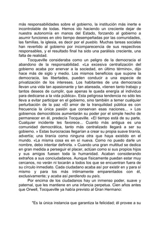 más responsabilidades sobre el gobierno, la institución más inerte e
incontrolable de todas. Hemos ido haciendo un creciente dejar de
nuestra autonomía en manos del Estado, forzando al gobierno a
asumir funciones en otro tiempo desempeñadas por las comunidades,
las familias, la iglesia, es decir por el pueblo. Muchas tareas sociales
han revertido al gobierno por incomparecencia de sus respectivos
responsables, y el resultado final ha sido una parálisis creciente, una
falta de realidad.
Tocqueville consideraba como un peligro de la democracia el
abandono de la responsabilidad. «La excesiva centralización del
gobierno acaba por enervar a la sociedad, en último término», dijo
hace más de siglo y medio. Los mismos beneficios que supone la
democracia, las libertades, pueden conducir a una especie de
privatización de los intereses. Los habitantes de una democracia
llevan una vida tan apasionante y tan atareada, «tienen tanto trabajo y
tantos deseos de cumplir, que apenas le queda energía al individuo
para dedicarse a la vida pública». Esta peligrosa tendencia no sólo les
lleva a evitar participar en el gobierno, sino también a temer cualquier
perturbación de la paz «El amor de la tranquilidad pública es con
frecuencia la única pasión que conservan esas naciones... » Los
gobiernos democráticos aumentarán su poder por el simple hecho de
permanecer en él, predecía Tocqueville. «El tiempo está de su parte.
Cualquier incidente les favorece... Cuanto más antigua es una
comunidad democrática, tanto más centralizado llegará a ser su
gobierno. » Estas burocracias llegarían a crear su propia suave tiranía,
advertía; una tiranía como ninguna otra que haya existido en el
mundo. «La misma cosa es en sí nueva. Como no puedo darle un
nombre, debo intentar definirla. » Cuando una gran multitud se dedica
en gran medida a perseguir el placer, actúan como si sus propios hijos
y sus amigos fuesen toda la humanidad. Acaban considerando
extraños a sus conciudadanos. Aunque físicamente puedan estar muy
cercanos, no verán ni tocarán a todos los que se encuentran fuera de
su círculo inmediato. Cada ciudadano acaba así por existir en y para sí
mismo y para los más íntimamente emparentados con él,
exclusivamente; y acaba así perdiendo su país.
Por encima de los ciudadanos hay un inmenso poder, suave y
paternal, que les mantiene en una infancia perpetua. Cien años antes
que Orwell, Tocqueville ya había previsto al Gran Hermano:
"Es la única instancia que garantiza la felicidad; él provee a su
 