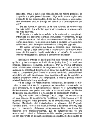 seguridad, prevé y cubre sus necesidades, les facilita placeres, se
ocupa de sus principales intereses, dirige su industria, reglamenta
el reparto de sus propiedades, divide sus herencias... ¿Qué queda,
sino ahorrarles todo el trabajo de pensar y la preocupación por
vivir?
De esa forma, el ejercicio de la libre voluntad se vuelve cada
día más inútil... La voluntad queda circunscrita a un marco cada
vez más estrecho.
Extiende por toda la superficie de la sociedad un complicado
entramado de pequeñas normas, minuciosas y uniformes, al que
no pueden escapar ni siquiera las mentes más intactas ni los más
fuertes caracteres. No es que se reduzca a pedazos la voluntad del
ser humano, pero ésta queda ablandada, doblegada y guiada.
Un poder semejante no llega a tiranizar, pero comprime,
enerva, apaga y deja paralizadas a las personas. La nación, en el
mejor de los casos, queda reducida a un rebaño de animales
tímidos y trabajadores, del que el gobierno es el pastor.
Tocqueville anticipo el papel paternal que habrían de ejercer el
gobierno y las otras grandes instituciones jerárquicas (corporaciones,
iglesias, hospitales, escuelas, sindicatos). Por su misma estructura,
tales instituciones alimentan la fragmentación, el conformismo, la
ausencia de moralidad. Extienden sin cesar sus poderes, perdiendo de
vista su cometido original. Como un enorme hemisferio cerebral lineal,
amputado de todo sentimiento, son incapaces de ver la totalidad. Y
acaban chupando, como una sanguijuela, al cuerpo político entero,
privándolo de toda vida y significado.
Ya se apoye en razonamientos capitalistas, socialistas o mar-
xistas, la concentración de un gran poder central en una sociedad es
algo antinatural, ni lo suficientemente flexible ni lo suficientemente
dinámico como para poder responder a las necesidades cambiantes
del pueblo, especialmente a la necesidad de participación creativa.
Algunas veces, decía George Cabot Lodge nos embarcamos
en una especie de pensamiento nostálgico, y pretendemos vivir de
nuestros antiguos mitos perdidos: de la competitividad, de nuestro
Destino Manifiesto, del individualismo a ultranza, del Producto
Nacional Bruto. Pero a otro nivel, sentimos y sabemos que hay algo
que no concuerda. Sabemos perfectamente bien que todas las
naciones son interdependientes, que la autosuficiencia es una
amenaza sin contenido. Sabemos también que las grandes compañías
se han convertido en pequeños poderosos estados, medio dotados de
 