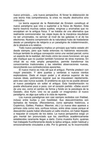 nuevo principio..., una nueva perspectiva. Al forzar la elaboración de
una teoría más comprehensiva, la crisis no resulta destructiva sino
instructiva.
La teoría especial de la Relatividad de Einstein constituyó el
nuevo paradigma que vino a suplantar a la física de Newton. Esta
teoría resolvía muchos cabos sueltos, enigmas y anomalías que no
encajaban en la antigua física. Y se trataba de una alternativa que
realmente conmocionaba: las viejas leyes de la mecánica resultaban
no ser universales, no servían al nivel de las galaxias ni al de los
electrones. Nuestra comprensión de la naturaleza hubo de trasladarse
desde un paradigma de relojería a un paradigma de indeterminación,
de lo absoluto a lo relativo.
Todo nuevo paradigma implica un principio que había estado ahí
desde siempre, pero que hasta entonces no habíamos reconocido.
Incluye también la antigua concepción como una verdad parcial, como
un aspecto de la realidad, del modo cómo las cosas funcionan, sin que
ello implique que no puedan también funcionar de otras maneras. En
virtud de su más amplia perspectiva, permite transformar los
conocimientos tradicionales y las rebeldes observaciones nuevas,
reconciliando sus contradicciones aparentes.
El nuevo marco es más útil que el antiguo. Permite predecir con
mayor precisión. Y abre puertas y ventanas a nuevos vientos
exploradores. Dado el mayor poder y el alcance superior de las
nuevas ideas, podríamos esperar que se impusiesen rápidamente,
pero eso casi nunca sucede. El problema es que no se puede abrazar
el nuevo paradigma sin soltar el antiguo. Esta transformación no
puede efectuarse poco a poco, con el corazón partido. «Debe ocurrir
de una vez, como el cambio de forma y fondo en la psicología de la
Gestalt», dice Kuhn. Uno no se puede «ir imaginando» el nuevo
paradigma, es algo que salta a la vista de repente.
Los nuevos paradigmas son casi siempre recibidos con frialdad,
incluso entre burlas y con hostilidad. Sus descubrimientos son
tachados de herejías. (Recordemos, como ejemplos históricos, a
Copérnico, Galileo, Pasteur, Mesmer, etc.) La nueva idea aparece a
primera vista como rara, confusa incluso, entre otras cosas porque el
descubridor puede haber efectuado un salto intuitivo, sin haber llegado
a reajustar el conjunto de los datos. La nueva perspectiva exige un
giro mental tan pronunciado que los científicos académicamente
establecidos raramente llegan a darlo. Como muestra Kuhn, quienes
han trabajado fructíferamente desde la óptica antigua, están habitual y
emocionalmente vinculados a ella. Por lo general, su fe inconmovible
 
