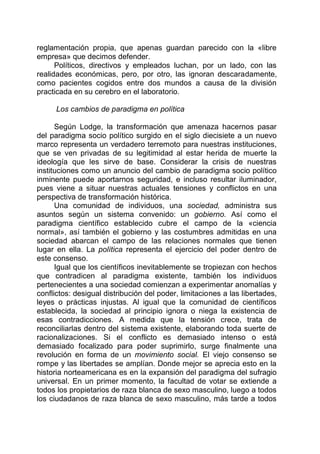 reglamentación propia, que apenas guardan parecido con la «libre
empresa» que decimos defender.
Políticos, directivos y empleados luchan, por un lado, con las
realidades económicas, pero, por otro, las ignoran descaradamente,
como pacientes cogidos entre dos mundos a causa de la división
practicada en su cerebro en el laboratorio.
Los cambios de paradigma en política
Según Lodge, la transformación que amenaza hacernos pasar
del paradigma socio político surgido en el siglo diecisiete a un nuevo
marco representa un verdadero terremoto para nuestras instituciones,
que se ven privadas de su legitimidad al estar herida de muerte la
ideología que les sirve de base. Considerar la crisis de nuestras
instituciones como un anuncio del cambio de paradigma socio político
inminente puede aportarnos seguridad, e incluso resultar iluminador,
pues viene a situar nuestras actuales tensiones y conflictos en una
perspectiva de transformación histórica.
Una comunidad de individuos, una sociedad, administra sus
asuntos según un sistema convenido: un gobierno. Así como el
paradigma científico establecido cubre el campo de la «ciencia
normal», así también el gobierno y las costumbres admitidas en una
sociedad abarcan el campo de las relaciones normales que tienen
lugar en ella. La política representa el ejercicio del poder dentro de
este consenso.
Igual que los científicos inevitablemente se tropiezan con hechos
que contradicen al paradigma existente, también los individuos
pertenecientes a una sociedad comienzan a experimentar anomalías y
conflictos: desigual distribución del poder, limitaciones a las libertades,
leyes o prácticas injustas. Al igual que la comunidad de científicos
establecida, la sociedad al principio ignora o niega la existencia de
esas contradicciones. A medida que la tensión crece, trata de
reconciliarlas dentro del sistema existente, elaborando toda suerte de
racionalizaciones. Si el conflicto es demasiado intenso o está
demasiado focalizado para poder suprimirlo, surge finalmente una
revolución en forma de un movimiento social. El viejo consenso se
rompe y las libertades se amplían. Donde mejor se aprecia esto en la
historia norteamericana es en la expansión del paradigma del sufragio
universal. En un primer momento, la facultad de votar se extiende a
todos los propietarios de raza blanca de sexo masculino, luego a todos
los ciudadanos de raza blanca de sexo masculino, más tarde a todos
 