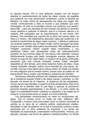 en épocas futuras. Por lo cual deberían aceptar con los brazos
abiertos el cuestionamiento de todas las ideas, incluso de aquéllas
que parecían ser más obviamente verdaderas, ¡cómo la filosofía de
Newton! La mejor forma de salvaguardar las ideas era, según Mil,
«invitar continuamente a todo el mundo a que probase que eran
infundadas» Si toda la humanidad menos uno sostenía una opinión,
decía Mill, y ese uno pensaba de otra manera, los demás no tendrían
mayor derecho a reducirle al silencio, que él a imponer silencio a la
mayoría. Mill subrayaba que su argumentación no era moral, sino
práctica. Una sociedad que suprime de su seno las nuevas ideas, se
roba a sí misma. «No deberíamos descuidar nada que pueda dar a la
verdad la oportunidad de llegar hasta nosotros. » Mantuvo polémicas
con quienes sostenían que no había ningún mal en perseguir las ideas
porque si eran verdad nada podría oscurecerlas. Mill señalaba que en
múltiples ocasiones habían surgido ideas importantes, y sus
partidarios habían sido perseguidos antes del redescubrimiento
posterior de sus mismas ideas en una época más tolerante. Aunque
históricamente Europa sólo había conseguido avanzar después de
romper el yugo de las viejas ideas, la mayoría de la gente continuaba
pensando que «las nuevas verdades pueden haber resultado
deseables en otro tiempo, pero ahora estamos hartos de ellas». Esas
nuevas verdades, herejías, ardían como rescoldo de unos pocos, de-
cía Mill, más que como llama de la cultura entera. El miedo a la herejía
es más peligroso que la herejía misma, porque priva al pueblo de «la
especulación libre y audaz, que fortalece y ensancha las mentes».
Numerosos filósofos políticos han meditado sobre este fenómeno
de la resistencia popular frente a las ideas nuevas y extrañas. Lo han
llamado «la tiranía de la mayoría», la tendencia de las sociedades,
incluso de las más liberales, a suprimir el libre pensamiento. Esta es la
paradoja de la libertad: todo el que llega a apreciar la autonomía
personal necesita garantizársela a los demás, y el único medio de
llegar a la autodeterminación colectiva es ajustarse a las reglas de la
mayoría, lo que puede poner en peligro a la misma libertad.
Los pensadores revolucionarios no creen en revoluciones ais-
ladas. Ven el cambio corno un modo de vida. Jefferson, Mill,
Tocqueville y muchos otros procuraban crear un entorno favorable al
cambio en el seno de un sistema político relativamente estable.
Deseaban un tipo de gobierno en el que la renovación continua viniera
propiciada por un sano ambiente de inquietud, y en donde las
libertades se ensancharan y extendieran continuamente. Thoreau, por
ejemplo, buscaba una forma de gobierno ultrademocrático, en donde
 