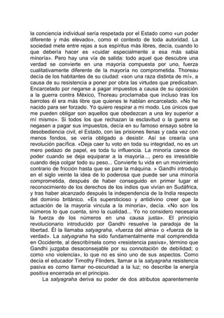 la conciencia individual sería respetada por el Estado como «un poder
diferente y más elevado», como el contexto de toda autoridad. La
sociedad mete entre rejas a sus espíritus más libres, decía, cuando lo
que debería hacer es «cuidar especialmente a esa más sabia
minoría». Pero hay una vía de salida: todo aquel que descubre una
verdad se convierte en una mayoría compuesta por uno, fuerza
cualitativamente diferente de la mayoría no comprometida. Thoreau
decía de los habitantes de su ciudad: «son una raza distinta de mí», a
causa de su resistencia a poner por obra las virtudes que predicaban.
Encarcelado por negarse a pagar impuestos a causa de su oposición
a la guerra contra México, Thoreau proclamaba que incluso tras los
barrotes él era más libre que quienes le hablan encarcelado. «No he
nacido para ser forzado. Yo quiero respirar a mi modo. Los únicos que
me pueden obligar son aquellos que obedezcan a una ley superior a
mí mismo». Si todos los que rechazan la esclavitud o la guerra se
negasen a pagar sus impuestos, decía en su famoso ensayo sobre la
desobediencia civil, el Estado, con las prisiones llenas y cada vez con
menos fondos, se vería obligado a desistir. Así se crearía una
revolución pacífica. «Deja caer tu voto en toda su integridad, no es un
mero pedazo de papel, es toda tu influencia. La minoría carece de
poder cuando se deja equiparar a la mayoría..., pero es irresistible
cuando deja colgar todo su peso... Convierte tu vida en un movimiento
contrario de fricción hasta que se pare la máquina. » Gandhi introdujo
en el siglo veinte la idea de lo poderosa que puede ser una minoría
comprometida, después de haber conseguido en primer lugar el
reconocimiento de los derechos de los indios que vivían en Sudáfrica,
y tras haber alcanzado después la independencia de la India respecto
del dominio británico. «Es supersticioso y antidivino creer que la
actuación de la mayoría vincula a la minoría», decía. «No son los
números lo que cuenta, sino la cualidad... Yo no considero necesaria
la fuerza de los números en una causa justa». El principio
revolucionario introducido por Gandhi resuelve la paradoja de la
libertad. Él la llamaba satyagraha, «fuerza del alma» o «fuerza de la
verdad». La satyagraha ha sido fundamentalmente mal comprendida
en Occidente, al describírsela como «resistencia pasiva», término que
Gandhi juzgaba desaconsejable por su connotación de debilidad; o
como «no violencia», lo que no es sino uno de sus aspectos. Como
decía el educador Timothy Flinders, llamar a la satyagraha resistencia
pasiva es como llamar no-oscuridad a la luz; no describe la energía
positiva encerrada en el principio.
La satyagraha deriva su poder de dos atributos aparentemente
 