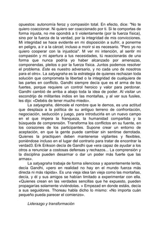 opuestos: autonomía feroz y compasión total. En efecto, dice: "No te
quiero coaccionar. Ni quiero ser coaccionado por ti. Si te comportas de
forma injusta, no me opondrá a ti violentamente (por la fuerza física),
sino por la fuerza de la verdad, por la integridad de mis convicciones.
Mi integridad se hace evidente en mi disposición a sufrir, a ponerme
en peligro, a ir a la cárcel; incluso a morir si es necesario. "Pero yo no
quiero cooperar con la injusticia". M ver mi intención, al sentir mi
compasión y mi apertura a tus necesidades, tú reaccionarás de una
forma que nunca podría yo haber alcanzado por amenazas,
componendas, pleitos o por la fuerza física. Juntos podemos resolver
el problema. Este es nuestro adversario, y no cada uno de nosotros
para el otro». La satyagraha es la estrategia de quienes rechazan toda
solución que comprometa la libertad o la integridad de cualquiera de
las partes en conflicto. Gandhi siempre decía que es el arma de los
fuertes, porque requiere un control heroico y valor para perdonar.
Gandhi cambió de arriba a abajo toda la idea de poder. Al visitar un
escondrijo de militantes indios en las montañas, y al ver sus fusiles,
les dijo: «Debéis de tener mucho miedo».
La satyagraha, démosle el nombre que le demos, es una actitud
que desplaza a la política de su antiguo terreno de confrontación,
negociación, seducción y juego, para introducirla en un nuevo campo
en el que impera la franqueza, la humanidad compartida y la
búsqueda de comprensión. Transforma los conflictos en su fuente, en
los corazones de los participantes. Supone crear un entorno de
aceptación, en que la gente puede cambiar sin sentirse derrotada.
Quienes la practiquen deben mantenerse vigilantes y flexibles,
poniéndose incluso en el lugar del contrario para tratar de encontrar la
verdad3. Erik Erikson decía de Gandhi que «era capaz de ayudar a los
otros a renunciar a costosas defensas y rechazos... La comprensión y
la disciplina pueden desarmar o dar un poder más fuerte que las
armas».
La satyagraha trabaja de forma silenciosa y aparentemente lenta,
decía Gandhi, «pero en realidad no hay en el mundo fuerza más
directa ni más rápida». Es una vieja idea tan vieja como las montañas,
decía, y él y sus amigos se habían limitado a experimentar con ella.
«Quienes crean en las verdades sencillas que he expuesto, pueden
propagarías solamente viviéndolas. » Empezad en donde estáis, decía
a sus seguidores. Thoreau habla dicho lo mismo: «No importa cuán
pequeño pueda parecer el comienzo».
Liderazgo y transformación
 