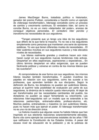 James MacGregor Burns, tratadista político e historiador,
ganador del premio Pulitzer, consideraba a Gandhi como un ejemplo
de «liderazgo transformador», liderazgo concebido como un proceso
de cambio y crecimiento continuos. El verdadero líder, tal como lo
concibe Burns, no es un mero «detentador del poder», ansioso de
conseguir objetivos personales. El verdadero líder percibe y
transforma las necesidades de sus seguidores.
"Tengan presente que yo tengo una idea de los seguidores
que difiere de la que tiene la mayoría. Yo no veo a los seguidores
simplemente como personas que mantienen una serie de opiniones
estáticas. Yo veo que tienen diferentes niveles de necesidades... El
líder auténtico moviliza en sus seguidores nuevos y más elevados
niveles de necesidades.
Los lideres realmente grandes y creativos hacen aún más:
hacen surgir en sus seguidores nuevas tendencias más activas.
Despiertan en ellos esperanzas, aspiraciones y expectativas... En
último término despiertan en ellos exigencias, que se pueden
fácilmente politizar y volverse en contra de los mismos lideres que
las suscitaron".
Al comprometerse de esa forma con sus seguidores, los mismos
líderes resultan también transformados. Y pueden invertirse los
papeles en relación con sus seguidores, como les sucede a los
profesores, que aprenden también de sus discípulos. Según la
definición de Burns, los dictadores no pueden ser auténticos lideres,
porque al suprimir toda posibilidad de evaluación por parte de sus
seguidores, la dinámica de la relación queda interrumpida. Al dejar de
ser transformados por las necesidades cambiantes del pueblo, los
dictadores no pueden ya seguir fomentando su crecimiento. Las
relaciones líder-seguidores son un modelo que es extensible a las
relaciones padres-hijos, entrenador-atleta, profesor-alumno, etc.
Muchos padres, entrenadores y maestros no son auténticos líderes,
pues no hacen más que ejercer el poder. El liderazgo transformador
no es una vía de dirección única.
La historia muestra que algunas veces ha habido líderes que han
inspirado en sus electores reacciones sorprendentemente elevadas.
Burns cita como ejemplo las convenciones estatales de los años 1780
que ratificaron la Constitución de los Estados Unidos. A pesar del
escaso nivel de educación de la población y de la pobreza de
 