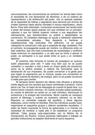 comunicaciones, las convenciones se centraron en temas tales como
la necesidad de una declaración de derechos, o de un sistema de
representación y de distribución del poder. «Es un ejemplo soberbio
de la capacidad de líderes y seguidores para elevarse por encima de
niveles rastreros hasta alturas mentales e incluso espirituales», decía
Burns. Para este historiador, numerosas revoluciones han tenido éxito
a pesar del escaso apoyo popular con que contaban en un principio,
«gracias a que los líderes supieron motivar a sus seguidores tan
intensamente, que transformaban su actitud y despertaban su
conciencia». El verdadero liderazgo no ayuda a satisfacer solamente
las necesidades actuales... Nos despierta a hambres e
insatisfacciones más profundas. Por definición, no se puede
«despertar la conciencia» más que a propósito de algo verdadero. Por
el contrario, la propaganda puede ser mentira. La diferencia entre un
líder auténtico, que nos hace conscientes de necesidades y conflictos
hasta entonces no expresados, y un jefe que se limita a ejercer el
poder, es semejante a la que existe entre un guía y un vendedor
agresivo.
El auténtico líder fomenta el cambio de paradigma en quienes
están preparados para ello. Y sabe muy bien que no se puede
«enseñar» o «ayudar» a otro a tener un mayor grado de conciencia,
como se le podría enseñar a rellenar los formularios para la
declaración de sus impuestos. Se puede convencer a la gente para
que hagan la experiencia por sí mismos, puede uno convertirse en
ejemplo viviente de libertad y de energía, pero no se puede convencer
a nadie para que cambie.
Ni tampoco tienen derecho los líderes más eficaces a atribuirse
mérito alguno por los cambios que hayan contribuido a producir. Como
decía Lao Tse, el mejor de los liderazgos es cuando la gente dice: «Lo
hemos hecho nosotros mismos». En cuanto el poder queda localizado,
en cuanto la atención se centra en un solo individuo, disminuyen la
coherencia y la energía del movimiento. Sentir cuándo es necesario
asumir el liderazgo y cuándo es necesario retirarse, no es fácil.
Requiere un constante reajuste del equilibrio y darse algunos
batacazos, como montar en bicicleta. Pero los individuos pueden auto-
organizarse en pequeños grupos y obtener excelentes resultados. Y
están de hecho buscando la forma de gobernarse a sí mismos sin
necesidad de nombrar a nadie jefe ni de establecer un programa
definido. Tales grupos auto-organizados son la fábrica de la
Conspiración de Acuario. Incluso personas habituadas a trabajar en
grandes instituciones se adaptan fácilmente al nuevo esquema.
 