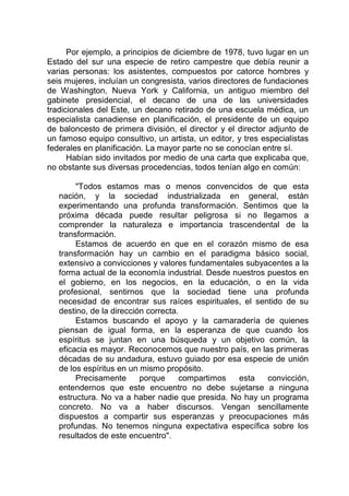 Por ejemplo, a principios de diciembre de 1978, tuvo lugar en un
Estado del sur una especie de retiro campestre que debía reunir a
varias personas: los asistentes, compuestos por catorce hombres y
seis mujeres, incluían un congresista, varios directores de fundaciones
de Washington, Nueva York y California, un antiguo miembro del
gabinete presidencial, el decano de una de las universidades
tradicionales del Este, un decano retirado de una escuela médica, un
especialista canadiense en planificación, el presidente de un equipo
de baloncesto de primera división, el director y el director adjunto de
un famoso equipo consultivo, un artista, un editor, y tres especialistas
federales en planificación. La mayor parte no se conocían entre sí.
Habían sido invitados por medio de una carta que explicaba que,
no obstante sus diversas procedencias, todos tenían algo en común:
"Todos estamos mas o menos convencidos de que esta
nación, y la sociedad industrializada en general, están
experimentando una profunda transformación. Sentimos que la
próxima década puede resultar peligrosa si no llegamos a
comprender la naturaleza e importancia trascendental de la
transformación.
Estamos de acuerdo en que en el corazón mismo de esa
transformación hay un cambio en el paradigma básico social,
extensivo a convicciones y valores fundamentales subyacentes a la
forma actual de la economía industrial. Desde nuestros puestos en
el gobierno, en los negocios, en la educación, o en la vida
profesional, sentirnos que la sociedad tiene una profunda
necesidad de encontrar sus raíces espirituales, el sentido de su
destino, de la dirección correcta.
Estamos buscando el apoyo y la camaradería de quienes
piensan de igual forma, en la esperanza de que cuando los
espíritus se juntan en una búsqueda y un objetivo común, la
eficacia es mayor. Reconocemos que nuestro país, en las primeras
décadas de su andadura, estuvo guiado por esa especie de unión
de los espíritus en un mismo propósito.
Precisamente porque compartimos esta convicción,
entendernos que este encuentro no debe sujetarse a ninguna
estructura. No va a haber nadie que presida. No hay un programa
concreto. No va a haber discursos. Vengan sencillamente
dispuestos a compartir sus esperanzas y preocupaciones más
profundas. No tenemos ninguna expectativa específica sobre los
resultados de este encuentro".
 
