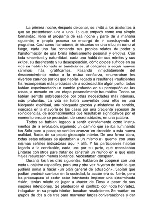 La primera noche, después de cenar, se invitó a los asistentes a
que se presentasen uno a uno. Lo que empezó como una simple
formalidad, llenó el programa de esa noche y parte de la mañana
siguiente; el propio proceso se encargó de ir construyendo el
programa. Casi como narradores de historias en una tribu en torno al
fuego, cada uno fue contando sus propios relatos de poder y
transformación de una forma intensamente personal y emotiva. Con
toda sinceridad y naturalidad, cada uno habló de sus miedos y sus
éxitos, su desencanto y su desesperación, cómo golpes sufridos en su
vida se habían tornado en bendiciones, al obligarles a seguir nuevos
caminos más gratificantes. Pasando inmediatamente del
desconocimiento mutuo a la mutua confianza, enumeraban los
diversos caminos por los que habían llegado a resultarles insuficientes
las recompensas más preciadas de la sociedad. En algún punto, todos
habían experimentado un cambio profundo en su percepción de las
cosas, a menudo en una etapa personalmente traumática. Todos se
habían sentido sobrepasados por otras necesidades más intensas,
más profundas. La vida se había convertido para ellos en una
búsqueda espiritual, una búsqueda gozosa y misteriosa de sentido,
marcada en la mayoría de los casos por una creciente sucesión de
coincidencias, de acontecimientos que resultaban significativos por el
momento en que se producían, de sincronicidades, en una palabra.
Todos se habían llegado a sentir extrañamente como instru-
mentos de la evolución, siguiendo un camino que se iba iluminando
tan Sólo paso a paso; se sentían avanzar en dirección a esta nueva
realidad, fiados de su propio giroscopio interior. De una forma clara,
todas estas odiseas se ajustaban a un mismo e~ quema, con unas
mismas señales indicadoras aquí y allá. Y los participantes habían
llegado a la conclusión, cada uno por su parte, que necesitaban
juntarse con otros para tratar de construir un mundo en el que esos
viajes resultasen menos solitarios. Necesitaban conspirar.
Durante los tres días siguientes, hablaron de cooperar con una
meta u objetivo especifico, pero una y otra vez huyeron de todo lo que
pudiera sonar a hacer «un plan general de actuación». Sabían que
podían producir cambios en la sociedad, la acción era su fuerte, pero
les preocupaba el poder estar intentando imponer una determinada
visión, tenían miedo de jugar a «hacer de Dios» a pesar de sus
mejores intenciones. Se planteaban el conflicto con toda honradez,
indagaban en su propio interior, tomaban resoluciones Se reunían en
grupos de dos o de tres para mantener largas conversaciones y dar
 