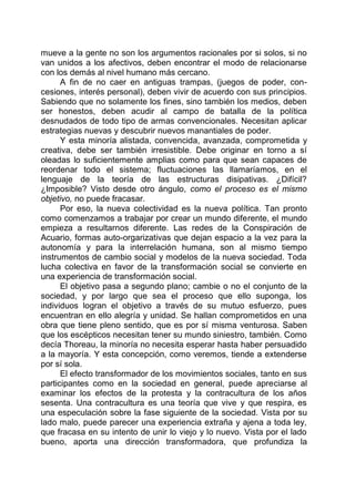 mueve a la gente no son los argumentos racionales por si solos, si no
van unidos a los afectivos, deben encontrar el modo de relacionarse
con los demás al nivel humano más cercano.
A fin de no caer en antiguas trampas, (juegos de poder, con-
cesiones, interés personal), deben vivir de acuerdo con sus principios.
Sabiendo que no solamente los fines, sino también los medios, deben
ser honestos, deben acudir al campo de batalla de la política
desnudados de todo tipo de armas convencionales. Necesitan aplicar
estrategias nuevas y descubrir nuevos manantiales de poder.
Y esta minoría alistada, convencida, avanzada, comprometida y
creativa, debe ser también irresistible. Debe originar en torno a sí
oleadas lo suficientemente amplias como para que sean capaces de
reordenar todo el sistema; fluctuaciones las llamaríamos, en el
lenguaje de la teoría de las estructuras disipativas. ¿Difícil?
¿Imposible? Visto desde otro ángulo, como el proceso es el mismo
objetivo, no puede fracasar.
Por eso, la nueva colectividad es la nueva política. Tan pronto
como comenzamos a trabajar por crear un mundo diferente, el mundo
empieza a resultarnos diferente. Las redes de la Conspiración de
Acuario, formas auto-orgarizativas que dejan espacio a la vez para la
autonomía y para la interrelación humana, son al mismo tiempo
instrumentos de cambio social y modelos de la nueva sociedad. Toda
lucha colectiva en favor de la transformación social se convierte en
una experiencia de transformación social.
El objetivo pasa a segundo plano; cambie o no el conjunto de la
sociedad, y por largo que sea el proceso que ello suponga, los
individuos logran el objetivo a través de su mutuo esfuerzo, pues
encuentran en ello alegría y unidad. Se hallan comprometidos en una
obra que tiene pleno sentido, que es por sí misma venturosa. Saben
que los escépticos necesitan tener su mundo siniestro, también. Como
decía Thoreau, la minoría no necesita esperar hasta haber persuadido
a la mayoría. Y esta concepción, como veremos, tiende a extenderse
por sí sola.
El efecto transformador de los movimientos sociales, tanto en sus
participantes como en la sociedad en general, puede apreciarse al
examinar los efectos de la protesta y la contracultura de los años
sesenta. Una contracultura es una teoría que vive y que respira, es
una especulación sobre la fase siguiente de la sociedad. Vista por su
lado malo, puede parecer una experiencia extraña y ajena a toda ley,
que fracasa en su intento de unir lo viejo y lo nuevo. Vista por el lado
bueno, aporta una dirección transformadora, que profundiza la
 