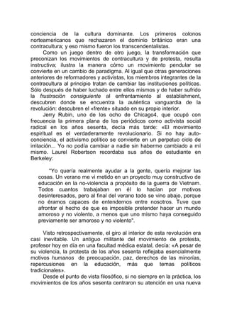 conciencia de la cultura dominante. Los primeros colonos
norteamericanos que rechazaron el dominio británico eran una
contracultura; y eso mismo fueron los transcendentalistas.
Como un juego dentro de otro juego, la transformación que
preconizan los movimientos de contracultura y de protesta, resulta
instructiva; ilustra la manera cómo un movimiento pendular se
convierte en un cambio de paradigma. Al igual que otras generaciones
anteriores de reformadores y activistas, los miembros integrantes de la
contracultura al principio tratan de cambiar las instituciones políticas.
Sólo después de haber luchado entre ellos mismos y de haber sufrido
la frustración consiguiente al enfrentamiento al establishment,
descubren donde se encuentra la auténtica vanguardia de la
revolución: descubren el «frente» situado en su propio interior.
Jerry Rubin, uno de los ocho de Chicago4, que ocupó con
frecuencia la primera plana de los periódicos como activista social
radical en los años sesenta, decía más tarde: «El movimiento
espiritual es el verdaderamente revolucionario. Si no hay auto-
conciencia, el activismo político se convierte en un perpetuo ciclo de
irritación... Yo no podía cambiar a nadie sin haberme cambiado a mí
mismo. Laurel Robertson recordaba sus años de estudiante en
Berkeley:
"Yo quería realmente ayudar a la gente, quería mejorar las
cosas. Un verano me vi metido en un proyecto muy constructivo de
educación en la no-violencia a propósito de la guerra de Vietnam.
Todos cuantos trabajaban en él lo hacían por motivos
desinteresados, pero al final del verano todo se vino abajo, porque
no éramos capaces de entendernos entre nosotros. Tuve que
afrontar el hecho de que es imposible pretender hacer un mundo
amoroso y no violento, a menos que uno mismo haya conseguido
previamente ser amoroso y no violento".
Visto retrospectivamente, el giro al interior de esta revolución era
casi inevitable. Un antiguo militante del movimiento de protesta,
profesor hoy en día en una facultad médica estatal, decía: «A pesar de
su violencia, la protesta de los años sesenta reflejaba esencialmente
motivos humanos de preocupación, paz, derechos de las minorías,
repercusiones en la educación, más que temas políticos
tradicionales».
Desde el punto de vista filosófico, si no siempre en la práctica, los
movimientos de los años sesenta centraron su atención en una nueva
 