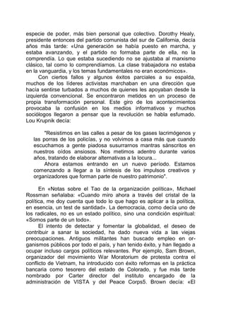especie de poder, más bien personal que colectivo. Dorothy Healy,
presidente entonces del partido comunista del sur de California, decía
años más tarde: «Una generación se había puesto en marcha, y
estaba avanzando, y el partido no formaba parte de ella, no la
comprendía. Lo que estaba sucediendo no se ajustaba al marxismo
clásico, tal como lo comprendíamos. La clase trabajadora no estaba
en la vanguardia, y los temas fundamentales no eran económicos».
Con ciertos fallos y algunos éxitos parciales a su espalda,
muchos de los líderes activistas marchaban en una dirección que
hacía sentirse turbados a muchos de quienes les apoyaban desde la
izquierda convencional. Se encontraron metidos en un proceso de
propia transformación personal. Este giro de los acontecimientos
provocaba la confusión en los medios informativos y muchos
sociólogos llegaron a pensar que la revolución se habla esfumado.
Lou Krupnik decía:
"Resistimos en las calles a pesar de los gases lacrimógenos y
las porras de los policías, y no volvimos a casa más que cuando
escuchamos a gente piadosa susurrarnos mantras sánscritos en
nuestros oídos ansiosos. Nos metimos adentro durante varios
años, tratando de elaborar alternativas a la locura...
Ahora estamos entrando en un nuevo período. Estamos
comenzando a llegar a la síntesis de los impulsos creativos y
organizadores que forman parte de nuestro patrimonio".
En «Notas sobre el Tao de la organización política», Michael
Rossman señalaba: «Cuando miro ahora a través del cristal de la
política, me doy cuenta que todo lo que hago es aplicar a la política,
en esencia, un test de santidad». La democracia, como decía uno de
los radicales, no es un estado político, sino una condición espiritual:
«Somos parte de un todo».
El intento de detectar y fomentar la globalidad, el deseo de
contribuir a sanar la sociedad, ha dado nueva vida a las viejas
preocupaciones. Antiguos militantes han buscado empleo en or-
ganismos públicos por todo el país, y han tenido éxito, y han llegado a
ocupar incluso cargos políticos relevantes. Por ejemplo, Sam Brown,
organizador del movimiento War Moratorium de protesta contra el
conflicto de Vietnam, ha introducido con éxito reformas en la práctica
bancaria como tesorero del estado de Colorado, y fue más tarde
nombrado por Carter director del instituto encargado de la
administración de VISTA y del Peace Corps5. Brown decía: «El
 