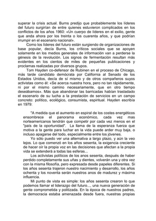 superar la crisis actual. Burns predijo que probablemente los líderes
del futuro surgirían de entre quienes estuvieron complicados en los
conflictos de los años 1960: «Un cuerpo de líderes en el exilio, gente
que anda ahora por los treinta o los cuarenta años, y que podrían
irrumpir en el escenario nacional».
Como los líderes del futuro están surgiendo de organizaciones de
base popular, decía Burns, los críticos sociales que se apoyen
solamente en los medios generales de información van a perderse la
génesis de la revolución. Los signos de fermentación resultan más
evidentes en los cientos de miles de pequeñas publicaciones y
proclamas realizadas por diversos grupos.
Tom Hayden co-defensor de Rubinen en el proceso de Chicago,
más tarde candidato demócrata por California al Senado de los
Estados Unidos, decía de sí mismo y de otros compañeros suyos
activistas como él: «Se acerca nuestra hora, pero no tan rápidamente,
ni por el mismo camino necesariamente, que en otro tiempo
deseábamos». Más que abandonar las barricadas habían trasladado
el escenario de su lucha a la prestación de servicios en un campo
concreto: político, ecológico, consumista, espiritual. Hayden escribía
en 1979:
"A medida que el aumento en espiral de los costes energéticos
ensombrece el panorama económico, cada vez mas
norteamericanos tendrán que competir por cada vez menos en el
"país de la oportunidad". La llama de la esperanza fuerza que
motiva a la gente para luchar en la vida puede arder muy baja, o
incluso apagarse del todo, especialmente entre los jóvenes.
Yo sólo puedo ver una alternativa a largo plazo, y aún la veo
lejos. Lo que comenzó en los años sesenta, la exigencia creciente
de hacer oír la propia voz en las decisiones que afectan a la propia
vida se extenderá a todas las esferas...
Los activistas políticos de los anos sesenta, después de haber
perdido completamente sus uñas y dientes, volverán una y otra vez
con la misma filosofía, pero expresada desde papeles diferentes. Si
los años sesenta trajeron nuestro nacimiento y desarrollo, los años
ochenta y los noventa serán nuestros anos de madurez y máxima
influencia.
Mi punto de vista es simple: los años sesenta crearon lo que
podemos llamar el liderazgo del futuro..., una nueva generación de
gente comprometida y politizada. En la época de nuestros padres,
la democracia estaba amenazada desde fuera, nuestras propias
 