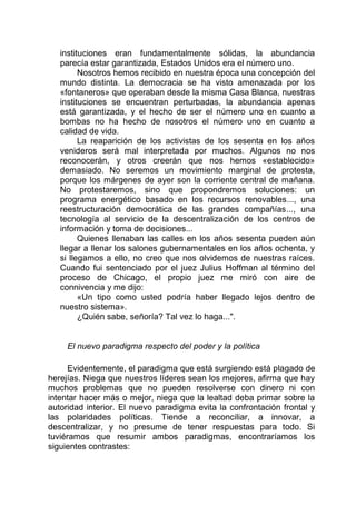 instituciones eran fundamentalmente sólidas, la abundancia
parecía estar garantizada, Estados Unidos era el número uno.
Nosotros hemos recibido en nuestra época una concepción del
mundo distinta. La democracia se ha visto amenazada por los
«fontaneros» que operaban desde la misma Casa Blanca, nuestras
instituciones se encuentran perturbadas, la abundancia apenas
está garantizada, y el hecho de ser el número uno en cuanto a
bombas no ha hecho de nosotros el número uno en cuanto a
calidad de vida.
La reaparición de los activistas de los sesenta en los años
venideros será mal interpretada por muchos. Algunos no nos
reconocerán, y otros creerán que nos hemos «establecido»
demasiado. No seremos un movimiento marginal de protesta,
porque los márgenes de ayer son la corriente central de mañana.
No protestaremos, sino que propondremos soluciones: un
programa energético basado en los recursos renovables..., una
reestructuración democrática de las grandes compañías..., una
tecnología al servicio de la descentralización de los centros de
información y toma de decisiones...
Quienes llenaban las calles en los años sesenta pueden aún
llegar a llenar los salones gubernamentales en los años ochenta, y
si llegamos a ello, no creo que nos olvidemos de nuestras raíces.
Cuando fui sentenciado por el juez Julius Hoffman al término del
proceso de Chicago, el propio juez me miró con aire de
connivencia y me dijo:
«Un tipo como usted podría haber llegado lejos dentro de
nuestro sistema».
¿Quién sabe, señoría? Tal vez lo haga...".
El nuevo paradigma respecto del poder y la política
Evidentemente, el paradigma que está surgiendo está plagado de
herejías. Niega que nuestros líderes sean los mejores, afirma que hay
muchos problemas que no pueden resolverse con dinero ni con
intentar hacer más o mejor, niega que la lealtad deba primar sobre la
autoridad interior. El nuevo paradigma evita la confrontación frontal y
las polaridades políticas. Tiende a reconciliar, a innovar, a
descentralizar, y no presume de tener respuestas para todo. Si
tuviéramos que resumir ambos paradigmas, encontraríamos los
siguientes contrastes:
 