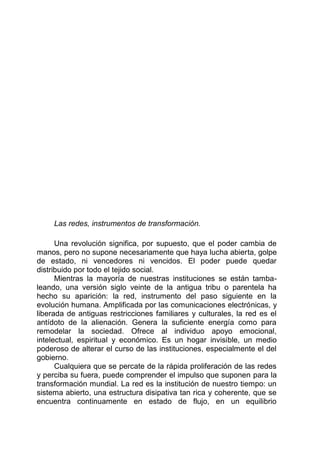 Las redes, instrumentos de transformación.
Una revolución significa, por supuesto, que el poder cambia de
manos, pero no supone necesariamente que haya lucha abierta, golpe
de estado, ni vencedores ni vencidos. El poder puede quedar
distribuido por todo el tejido social.
Mientras la mayoría de nuestras instituciones se están tamba-
leando, una versión siglo veinte de la antigua tribu o parentela ha
hecho su aparición: la red, instrumento del paso siguiente en la
evolución humana. Amplificada por las comunicaciones electrónicas, y
liberada de antiguas restricciones familiares y culturales, la red es el
antídoto de la alienación. Genera la suficiente energía como para
remodelar la sociedad. Ofrece al individuo apoyo emocional,
intelectual, espiritual y económico. Es un hogar invisible, un medio
poderoso de alterar el curso de las instituciones, especialmente el del
gobierno.
Cualquiera que se percate de la rápida proliferación de las redes
y perciba su fuera, puede comprender el impulso que suponen para la
transformación mundial. La red es la institución de nuestro tiempo: un
sistema abierto, una estructura disipativa tan rica y coherente, que se
encuentra continuamente en estado de flujo, en un equilibrio
 