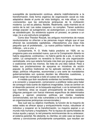 susceptible de reordenación continua, abierta indefinidamente a la
transformación. Esta forma orgánica de organización social es más
adaptativa desde el punto de vista biológico, es más eficaz y más
«consciente» que las estructuras jerárquicas de la civilización
moderna. La red es plástica, flexible. Realmente, cada miembro es el
centro de la red. Las redes cooperan, no compiten. Tienen auténtico
arraigo popular: se autogeneran, se autoorganizan, y a veces incluso
se autodestruyen. Su existencia supone un proceso, se parece a un
viaje, no a una estructura congelada.
Como dice Theodor Roszak, los antiguos movimientos de masas
revolucionarios no ofrecían a las personas mayor refugio que el que
ofrecían las sociedades capitalistas. «Necesitamos una clase más
pequeña que el proletariado... La nueva política hablará en favor de
millones... uno a uno. »
Curiosamente, H. O. Wells había predicho en 1928, en su
programa para una sociedad nueva, que en la Conspiración Abierta no
habría seguidores «ordinarios»: no habría gente de a pie, ni carne de
cañón. La conspiración no revestiría la forma de una organización
centralizada, sino que estaría formada más bien por grupos de amigos
o coaliciones entre los mismos. Se trata de una idea radical. Pese a
todas sus proclamaciones de apoyarse en iniciativas de acción
popular, la política tradicional se ha aplicado siempre de arriba a
abajo; políticos influyentes, economistas y una serie de mandatarios
gubernamentales son quienes deciden las diferentes cuestiones, y
pasan luego las consignas a todo el cuerpo de votantes.
A medida que iban resultando evidentes los beneficios inherentes
a la conexión y cooperación, comenzaron a proliferar redes para tratar
de conseguir toda suerte de objetivos imaginables. Unas se centran en
el desarrollo personal, en la búsqueda espiritual, o en la reinserción de
sus miembros; otras se ocupan principalmente de temas sociales.
(Algunas persiguen con fuerza intereses específicos de determinados
grupos, y ejercen presiones políticas por medios bastante
convencionales; son las más vulnerables a la tentación de convertirse
en organizaciones jerárquicas convencionales.)
Sea cual sea su objetivo manifiesto, la función de la mayoría de
estas redes es ofrecer apoyo y enriquecimiento mutuo, robustecer al
individuo y cooperar en la transformación. La mayoría aspiran a un
mundo más humano y hospitalario. Por la riqueza de oportunidades de
mutua ayuda y apoyo, la red presenta reminiscencias de su antecesor,
el sistema parental. No obstante, la «familia» en este caso se basa en
valores y convicciones profundamente compartidos, que resultan ser
 