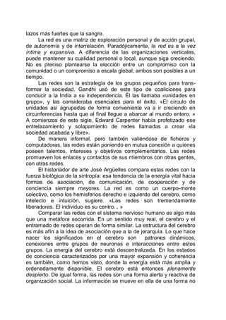 lazos más fuertes que la sangre.
La red es una matriz de exploración personal y de acción grupal,
de autonomía y de interrelación. Paradójicamente, la red es a la vez
íntima y expansiva. A diferencia de las organizaciones verticales,
puede mantener su cualidad personal o local, aunque siga creciendo.
No es preciso plantearse la elección entre un compromiso con la
comunidad o un compromiso a escala global; ambos son posibles a un
tiempo.
Las redes son la estrategia de los grupos pequeños para trans-
formar la sociedad. Gandhi usó de este tipo de coaliciones para
conducir a la India a su independencia. Él las llamaba «unidades en
grupo», y las consideraba esenciales para el éxito. «El círculo de
unidades así agrupadas de forma conveniente va a ir creciendo en
circunferencias hasta que al final llegue a abarcar al mundo entero. »
A comienzos de este siglo, Edward Carpenter había profetizado ese
entrelazamiento y solapamiento de redes llamadas a crear «la
sociedad acabada y libre».
De manera informal, pero también valiéndose de ficheros y
computadoras, las redes están poniendo en mutua conexión a quienes
poseen talentos, intereses y objetivos complementarios. Las redes
promueven los enlaces y contactos de sus miembros con otras gentes,
con otras redes.
El historiador de arte José Argüelles compara estas redes con la
fuerza biológica de la sintropía: esa tendencia de la energía vital hacia
formas de asociación, de comunicación, de cooperación y de
conciencia siempre mayores. La red es como un cuerpo-mente
colectivo, como los hemisferios derecho e izquierdo del cerebro, como
intelecto e intuición, sugiere. «Las redes son tremendamente
liberadoras. El individuo es su centro... »
Comparar las redes con el sistema nervioso humano es algo más
que una metáfora socorrida. En un sentido muy real, el cerebro y el
entramado de redes operan de forma similar. La estructura del cerebro
es más afín a la idea de asociación que a la de jerarquía. Lo que hace
nacer los significados en el cerebro son patrones dinámicos,
conexiones entre grupos de neuronas e interacciones entre estos
grupos. La energía del cerebro está descentralizada. En los estados
de conciencia caracterizados por una mayor expansión y coherencia
es también, como hemos visto, donde la energía está más amplia y
ordenadamente disponible. El cerebro está entonces plenamente
despierto. De igual forma, las redes son una forma alerta y reactiva de
organización social. La información se mueve en ella de una forma no
 