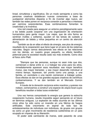 lineal, simultánea y significativa. De un modo semejante a como las
personas creativas establecen nuevas conexiones a base de
yuxtaponer elementos dispares a fin de inventar algo nuevo, así
también las redes ponen en recíproca conexión a personas e intereses
por caminos sorprendentes. Esas combinaciones fomentan la
creatividad y la inventiva.
Una red creada para asegurar un entorno psicológicamente sano
a los bebés puede cooperar con una organización de orientación
humanística para gente mayor. Los viejos, que de otra forma se
sentirían inútiles y solitarios, ayudan en las tareas de cuidado y
alimentación de bebés y niños pequeños en un centro de atención
diurna.
También se da en ellas el efecto de sinergia, ese plus de energía,
resultado de la cooperación que tiene lugar en el seno de los sistemas
naturales. Según vamos descubriendo ese efecto en las relaciones
con los demás, en nuestro grupo pequeño, su efecto benéfico
potencial para la sociedad resulta cada vez más evidente. Como dice
el físico John Platt:
"Siempre que las personas, aunque no sean más que dos,
comienzan a darse entre sí, o a trabajar los unos para los otros,
inmediatamente aparecen esos resultados: ese mayor beneficio
mutuo, ese mayor bienestar, y ese mayor desarrollo individual al
mismo tiempo. Aparecen, tan pronto como una pareja, o una
familia, un vecindario o una nación comienzan a trabajar juntos.
Esos efectos se dan en los grandes equipos creativos de científicos
norteamericanos. Y se dan también en el Mercado Común
Europeo.
A través de la donación recíproca entre nosotros y quienes nos
rodean, comenzamos a construir una especie de utopía local cuyos
beneficios resultan a todas luces evidentes".
Una vez hemos comprobado la energía que genera la estrecha
cooperación humana, resulta imposible seguir pensando en el futuro
en términos antiguos. La explosión de redes ocurrida en los últimos
cinco años ha sido como un incendio en una fábrica de fuegos
artificiales. Este crecimiento en espiral de todo tipo de
entrelazamientos de individuos con individuos, de grupos con grupos
es como un gran movimiento de resistencia subterránea en un país
ocupado en vísperas de su liberación.
El poder está cambiando de manos, está pasando de unas
 