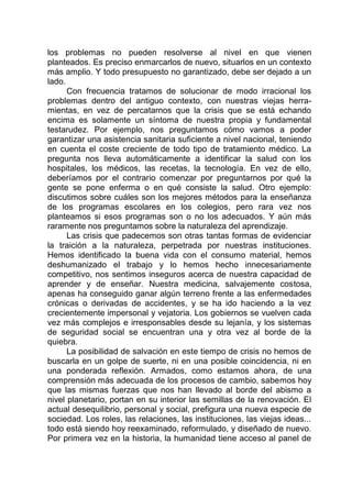 los problemas no pueden resolverse al nivel en que vienen
planteados. Es preciso enmarcarlos de nuevo, situarlos en un contexto
más amplio. Y todo presupuesto no garantizado, debe ser dejado a un
lado.
Con frecuencia tratamos de solucionar de modo irracional los
problemas dentro del antiguo contexto, con nuestras viejas herra-
mientas, en vez de percatarnos que la crisis que se está echando
encima es solamente un síntoma de nuestra propia y fundamental
testarudez. Por ejemplo, nos preguntamos cómo vamos a poder
garantizar una asistencia sanitaria suficiente a nivel nacional, teniendo
en cuenta el coste creciente de todo tipo de tratamiento médico. La
pregunta nos lleva automáticamente a identificar la salud con los
hospitales, los médicos, las recetas, la tecnología. En vez de ello,
deberíamos por el contrario comenzar por preguntarnos por qué la
gente se pone enferma o en qué consiste la salud. Otro ejemplo:
discutimos sobre cuáles son los mejores métodos para la enseñanza
de los programas escolares en los colegios, pero rara vez nos
planteamos si esos programas son o no los adecuados. Y aún más
raramente nos preguntamos sobre la naturaleza del aprendizaje.
Las crisis que padecemos son otras tantas formas de evidenciar
la traición a la naturaleza, perpetrada por nuestras instituciones.
Hemos identificado la buena vida con el consumo material, hemos
deshumanizado el trabajo y lo hemos hecho innecesariamente
competitivo, nos sentimos inseguros acerca de nuestra capacidad de
aprender y de enseñar. Nuestra medicina, salvajemente costosa,
apenas ha conseguido ganar algún terreno frente a las enfermedades
crónicas o derivadas de accidentes, y se ha ido haciendo a la vez
crecientemente impersonal y vejatoria. Los gobiernos se vuelven cada
vez más complejos e irresponsables desde su lejanía, y los sistemas
de seguridad social se encuentran una y otra vez al borde de la
quiebra.
La posibilidad de salvación en este tiempo de crisis no hemos de
buscarla en un golpe de suerte, ni en una posible coincidencia, ni en
una ponderada reflexión. Armados, como estamos ahora, de una
comprensión más adecuada de los procesos de cambio, sabemos hoy
que las mismas fuerzas que nos han llevado al borde del abismo a
nivel planetario, portan en su interior las semillas de la renovación. El
actual desequilibrio, personal y social, prefigura una nueva especie de
sociedad. Los roles, las relaciones, las instituciones, las viejas ideas...
todo está siendo hoy reexaminado, reformulado, y diseñado de nuevo.
Por primera vez en la historia, la humanidad tiene acceso al panel de
 