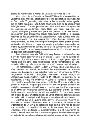 jerarquías moribundas a manos de unas redes llenas de vida.
Alfred Katz, de la Escuela de Salud Pública de la universidad de
California, Los Angeles, organizador de una conferencia internacional
en Dubrovnik, Yugoslavia, para tratar de las redes de mutua ayuda,
dijo de éstas que eran «una fuerza social dinámica en la última mitad
del siglo veinte». Constituyen una respuesta saludable a la lejanía de
las instituciones modernas, decía Katz. Las redes suponen «un
impulso enérgico y refrescante para los planes de acción social...
Representan una resistencia social espontánea frente a la maciza
pesadez de los procedimientos burocráticos». Katz sugería que una
de las razones por las cuales las redes habían pasado casi
desapercibidas, es porque nadie podía imaginar cómo gastar grandes
cantidades de dinero en algo tan simple y efectivo. «Las redes de
mutua ayuda reflejan un cambio tanto en la conciencia como en las
formas de acción de un gran número de personas. Sus consecuencias
no deberían ser subestimadas. »
Para el gobernador de California Jerry Brown, la autoconfianza y
la ayuda mutua constituyen la primera idea nueva que ha surgido en
política en los últimos veinte años. La idea de que gente, que es
vecina una de otra, esté colaborando en la construcción de una
sociedad abierta y más justa es algo «a la vez humano y alucinante».
Los antropólogos Luther Gerlach y Virginia Hine, que desde los
años sesenta han venido estudiando los movimientos de protesta
social, han bautizado a las actuales redes con el nombre de SPINs
(Segmented Polycentric Integrated Networks: Redes integradas
policéntricas segmentadas). Todo SPIN obtiene su energía de la
asociación, a base de combinar y volver a combinar habilidades,
instrumentos, estrategias, elementos, contactos. Son las «unidades en
grupo» de Gandhi. Al igual que el cerebro, el SPIN puede disponer de
múltiples conexiones simultáneas en muchos puntos. Los segmentos
de un SPIN son los grupos pequeños, que cooperan entre sí de forma
fluida, sobre la base de los valores compartidos. En ocasiones, como
por efecto de una amistosa fisión, el SPIN produce además efectos
secundarios6. La multiplicidad de grupos robustece al movimiento.
Mientras que un esquema organizativo convencional muestra los
diversos recuadros nítidamente enlazados entre sí, el esquema de
organización de un SPIN se parecería más bien a «una red de pescar
mal anudada, con multitud de nudos de tamaños diversos, todos
enlazados entre sí directa o indirectamente». En el movimiento de
protesta social, esas células o nudos son grupos locales formados por
un puñado de miembros o hasta por cientos de personas. Muchos se
 