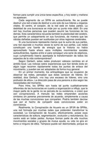 forman para cumplir una única tarea específica, y hoy están y mañana
no aparecen.
Cada segmento de un SPIN es autosuficiente. No se puede
destruir una red a base de destruir a uno solo de sus líderes u órganos
vitales. El centro, el corazón, de la red está en todas partes. La
debilidad de una burocracia se mide por su punto más débil. En una
red hay muchas personas que pueden asumir las funciones de los
demás. Esta característica recuerda también la plasticidad del cerebro,
que permite un solapamiento en sus funciones, de manera que las
células dañadas puedan ser sustituidas por otras regiones cerebrales.
Si una burocracia representa menos que la suma de sus partes,
una red equivale a muchas veces la suma de sus partes. Las redes
constituyen una fuente de energía que la historia no había
aprovechado hasta ahora: esos múltiples movimientos sociales
autosuficientes, ligados entre sí para conseguir una serie de objetivos,
cuyo cumplimiento traería aparejada la transformación de todos los
aspectos de la vida contemporánea7.
Según Gerlach, estas redes producen valiosos cambios en el
ámbito local. Las noticias sobre experiencias que han tenido éxito en
algún lugar recorren rápidamente todos los puntos de enlace del
movimiento, y pueden ser así adoptadas de forma muy general.
En un primer momento, los antropólogos que se ocuparon de
observar las redes, pensaban que éstas carecían de líderes. En
realidad, dice Gerlach, «no hay una escasez de líderes, sino una
profusión de ellos». La dirección pasa de una persona a otra según las
necesidades del momento.
Para Hine, los SPINs son hasta tal punto cualitativamente
diferentes de las burocracias en cuanto a organización e influjo, que la
mayor parte de la gente no se percata de su existencia, o creen que
son conspiraciones. A menudo las redes emprenden acciones
similares sin ponerse previamente de acuerdo, simplemente a causa
de las muchas convicciones que comparten. Podría también decirse
que por el hecho de compartir esas convicciones están en
connivencia.
Realmente, la Conspiración de Acuario es un SPJN de SPINs,
una red formada por muchas redes que pretenden transformar la
sociedad. La Conspiración de Acuario, efectivamente, posee esas
características de soltura, segmentación, evolución y redundancia. Su
centro está en todas partes. Aunque forman parte de ella muchos
movimientos sociales y grupos de mutua ayuda, su vida no gira en
torno a ninguno de ellos. Tampoco puede ser desmontada, porque es
 