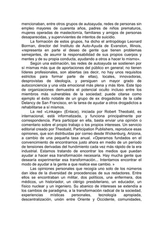 mencionaban, entre otros grupos de autoayuda, redes de personas sin
empleo mayores de cuarenta años, padres de niños prematuros,
mujeres operadas de mastectomía, familiares y amigos de personas
desaparecidas, y supervivientes de intentos de suicidio.
La formación de estos grupos, ha dicho el antropólogo Leonard
Borman, director del Instituto de Auto-Ayuda de Evanston, Illinois,
«representa en parte el deseo de gente que tienen problemas
semejantes, de asumir la responsabilidad de sus propios cuerpos y
mentes y de su propia conducta, ayudando a otros a hacer lo mismo».
Según una estimación, las redes de autoayuda se sostienen por
sí mismas más que de aportaciones del público en general; no tienen
líderes profesionales, son abiertas (es decir, no hay unos requisitos
estrictos para formar parte de ellas), locales, innovadoras,
desprovistas de ideología, y persiguen un mayor grado de
autoconciencia y una vida emocional más plena y más libre. Este tipo
de organizaciones demuestra el potencial oculto incluso entre los
miembros más vulnerables de la sociedad; puede citarse como
ejemplo el éxito notable de un grupo de ex drogadictos de la calle
Delancy de San Francisco, en la tarea de ayudar a otros drogadictos a
rehabilitarse a sí mismos.
La red «Linkage» (Enlace), iniciada por Robert Theobald, es
internacional, está informatizada, y funciona principalmente por
correspondencia. Para participar en ella, basta enviar una opinión o
comentario sobre el propio trabajo o los propios intereses. Un servicio
editorial creado por Theobald, Participation Publishers, reproduce esas
opiniones, que son distribuidas por correo desde Wickenburg, Arizona,
a cambio de una pequeña tasa anual. «Operamos fundados en el
convencimiento de encontrarnos justo ahora en medio de un período
de tensiones derivadas del hundimiento cada vez más rápido de la era
industrial. Estamos tratando de encontrar los medios que puedan
ayudar a hacer esa transformación necesaria. Hay mucha gente que
desearía experimentar esa transformación... Intentamos encontrar el
modo de ayudar a la gente a que realice ese cambio. »
Las opiniones personales que recogía uno solo de los números
dan idea de la diversidad de procedencias de sus redactores. Entre
ellos se encontraban un militar, dos políticos, una enfermera, dos
médicos, un historiador, un clérigo presbiteriano, un educador, un
físico nuclear y un ingeniero. Su abanico de intereses se extendía a
los cambios de paradigma, a la transformación radical de la sociedad,
experiencias místicas personales, tecnología apropiada,
descentralización, unión entre Oriente y Occidente, comunidades,
 