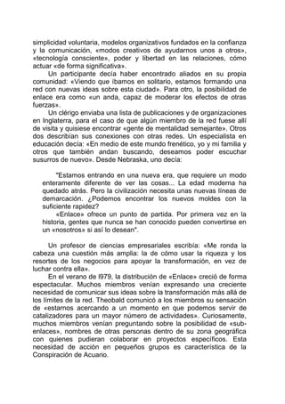 simplicidad voluntaria, modelos organizativos fundados en la confianza
y la comunicación, «modos creativos de ayudarnos unos a otros»,
«tecnología consciente», poder y libertad en las relaciones, cómo
actuar «de forma significativa».
Un participante decía haber encontrado aliados en su propia
comunidad: «Viendo que íbamos en solitario, estamos formando una
red con nuevas ideas sobre esta ciudad». Para otro, la posibilidad de
enlace era como «un anda, capaz de moderar los efectos de otras
fuerzas».
Un clérigo enviaba una lista de publicaciones y de organizaciones
en Inglaterra, para el caso de que algún miembro de la red fuese allí
de visita y quisiese encontrar «gente de mentalidad semejante». Otros
dos describían sus conexiones con otras redes. Un especialista en
educación decía: «En medio de este mundo frenético, yo y mi familia y
otros que también andan buscando, deseamos poder escuchar
susurros de nuevo». Desde Nebraska, uno decía:
"Estamos entrando en una nueva era, que requiere un modo
enteramente diferente de ver las cosas... La edad moderna ha
quedado atrás. Pero la civilización necesita unas nuevas líneas de
demarcación. ¿Podemos encontrar los nuevos moldes con la
suficiente rapidez?
«Enlace» ofrece un punto de partida. Por primera vez en la
historia, gentes que nunca se han conocido pueden convertirse en
un «nosotros» si así lo desean".
Un profesor de ciencias empresariales escribía: «Me ronda la
cabeza una cuestión más amplia: la de cómo usar la riqueza y los
resortes de los negocios para apoyar la transformación, en vez de
luchar contra ella».
En el verano de l979, la distribución de «Enlace» creció de forma
espectacular. Muchos miembros venían expresando una creciente
necesidad de comunicar sus ideas sobre la transformación más allá de
los límites de la red. Theobald comunicó a los miembros su sensación
de «estarnos acercando a un momento en que podemos servir de
catalizadores para un mayor número de actividades». Curiosamente,
muchos miembros venían preguntando sobre la posibilidad de «sub-
enlaces», nombres de otras personas dentro de su zona geográfica
con quienes pudieran colaborar en proyectos específicos. Esta
necesidad de acción en pequeños grupos es característica de la
Conspiración de Acuario.
 