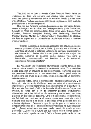 Theobald es lo que la revista Open Network News llama un
«tejedor», es decir una persona que diseña redes abiertas y que
descubre pautas y conexiones entre las mismas, con lo que las hace
más efectivas. No hay solamente individuos «tejedores», sino también
publicaciones e incluso empresas.
Otra red que funciona también básicamente por correspondencia,
como «Linkage», es el «Foro de Correspondencia y de Contacto»,
fundado en 1968 por personalidades tales como Viktor Frankl, Arthur
Koestler, Roberto Assaglioli, Ludwig von Bertalanffy, Abraham
Maslow, Gunnar Myrdal, E. F. Schumacher y Paolo Soleri. El objetivo
del Foro se expresaba en una reciente circular que invitaba a hacerse
miembros de él:
"Hemos localizado a personas asociadas con algunos de estos
nuevos y vitales núcleos de actividad (centrada en lo humano u
orientada al futuro), y estamos tratando de estimular exploraciones
de diverso tipo... Todas ellas forman parte central de lo que con
diversos nombres se describe como nuevas vías para la
humanidad, transformación del hombre y de la sociedad,
crecimiento holístico, etcétera".
La Asociación de Psicología Humanística cuenta también con
una sección al servicio de la creación de nuevas redes. Todo miembro
puede proponer un proyecto de red determinado, reuniendo una lista
de personas interesadas en un determinado tema, publicando un
boletín para ese grupo de personas, o bien organizando un seminario
sobre ese tema.
Algunas redes, como el Renascence Project de Kansas City y el
Briarpatch del norte de California, enlazan entre sí a empresarios
individuales. De ellos hablaremos más ampliamente en el capítulo 10.
Una red de San José, California, llamada Mid-Peninsula Conversion
Project, se fundó con el fin de encontrar posibles producciones
alternativas para las industrias de defensa y armamento: un paso
práctico en dirección al desarme. Otra red californiana, People Index,
de Fairfield, se considera a sí misma como «un panel de control
humano que ayuda a la gente a encontrar otras personas con los
mismos objetivos... Deseamos que la gente pueda conectar más
directamente entre sí. ¿Tiene usted un proyecto que no puede realizar
solo? ¿Posee usted recursos que pueden servir de ayuda a otras
personas? ¿Cómo es el futuro del que quiere usted formar parte, y
que quiere usted ayudar a crear? Entre a formar parte de la red de
 