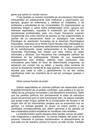 gente que quiere un mundo nuevo».
Y hay también un número incontable de vinculaciones informales,
entreveradas en prácticamente toda institución y organización: por
ejemplo, grupos de enfermeras y médicos en hospitales, o de
profesores y estudiantes en las universidades. En organizaciones ya
existentes surgen a veces redes prefabricadas como «grupos con
intereses especiales», supuesta la subdivisión por status en las
asociaciones profesionales, pero con mayor frecuencia suponen
simplemente una unión informal de quienes ya han experimentado el
cambio de su pensamiento hacia un paradigma más amplio.
Psicólogos de orientación humanista de la American Psychological
Association, miembros de la World Future Society más interesados en
la conciencia que en cuestiones estrictamente tecnológicas, y partidos
de la transformación social pertenecientes a la Association for
Humanistic Psychology han creado una serie interna de redes
informales y eficaces. Con frecuencia han conseguido cambiar las
directrices de las publicaciones oficiales de sus respectivas
organizaciones más amplias; además traen portavoces más
innovadores para hablar en favor de determinados programas, se
esfuerzan por cumplir con su deber, y buscan otras maneras de
vencer la resistencia mental de la vieja guardia. Su connivencia es tan
discreta que nadie lo nota, y generalmente no se dan luchas
significativas entre los miembros de la red por conseguir puestos u
honores.
Otras nuevas fuentes de poder
Ciertos especialistas en ciencias políticas han especulado sobre
la posible formación de un partido «centrista», que pudiera a la vez ser
reflejo de los principios humanistas y del liberalismo económico. Dado
que los partidos políticos son precisamente la clase de estructura
social convencional que no está funcionando bien, no parece probable
que pueda surgir ningún partido de la Conspiración de Acuario ni de
ningún otro de los movimientos sociales que se encuentran hoy en
germen. La energía gastada en lanzar un nuevo partido y los
candidatos correspondientes que deben oponerse a los partidos ya
bien implantados podría emplearse en iniciativas más rentables.
La transformación social requiere otras fuentes nuevas de poder,
más imaginativas y gratificantes. Ya hemos hablado del poder de la
persona, inherente al proceso transformativo: el descubrimiento de
que cada uno de nosotros «somos lo nuevo» en este mundo. También
 