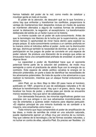 hemos hablado del poder de la red, como medio de catalizar y
movilizar gente en todo el mundo.
El poder de la atención, de descubrir qué es lo que funciona y
cómo hay que enfrentar y transformar los conflictos, proporciona la
ventaja de mantenernos bien despiertos incluso en medio de quienes
se mantienen aferrados a alguna de nuestras formas de anestesia
social: la distracción, la negación, el escepticismo. La transformación
deliberada del estrés es un factor nuevo en la historia.
Lo mismo sucede con el poder de auto-conocimienlo. Antes de
que la tecnología nos liberara de la lucha por la supervivencia, pocos
tenían tiempo ni oportunidad de mirar hacia dentro para explorar su
propia psique. El auto-conocimiento conduce a un cambio profundo en
la manera cómo el individuo define el poder. Junto con la disminución
del ego, disminuye también la necesidad de dominar, de ganar. La no-
participación en los juegos de poder se convierte en una especie de
poder natural. Se produce una liberación de la energía que antes se
encauzaba hacia una competitividad preñada de ansiedad: el poder de
dejarse llevar.
La capacidad o poder de flexibilidad hace que el oponente
potencial forme parte de la solución del problema, de modo muy
semejante a como el practicante de aikido fluye con la energía de su
contrario. Esta especie de aikido político canaliza la energía en la
dirección pretendida, en parte a base de identificar las necesidades de
los adversarios potenciales. Se trata de ayudar a los adversarios a que
realicen la transición, mientras que un ataque frontal endurecería su
posición.
John Platt, en su libro Step to Man (El paso hacia el hombre),
publicado en 1967, proponía el uso de estrategias naturales a fin de
efectuar la transformación social. Hay que ir al grano, decía. Hay que
localizar los focos de poder, y abrirse paso por donde se encuentre
menos resistencia. Hay que servir de catalizadores.
Con demasiada frecuencia, las minorías significativas gastan sus
energías con sus amigos o con sus adversarios incondicionales, en
vez de orientarlas a quienes están maduros para dejarse persuadir.
«El objetivo principal de una minoría ilustrada no es combatir a la
mayoría, sino enseñarles cómo hacer. »
Toda minoría que haya comprendido el poder de amplificación de
las ideas, a modo de semillas de cristal en una solución saturada,
puede rápidamente ejercer un influjo muy por encima de su número.
Hay que valerse de la tecnología y de las formas sociales naturales, y
no luchar en contra de ellas, advertía Platt. Es preciso ser flexibles. Un
 