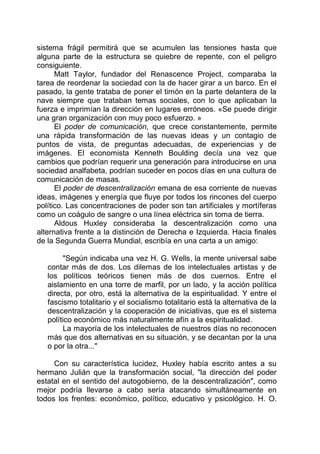 sistema frágil permitirá que se acumulen las tensiones hasta que
alguna parte de la estructura se quiebre de repente, con el peligro
consiguiente.
Matt Taylor, fundador del Renascence Project, comparaba la
tarea de reordenar la sociedad con la de hacer girar a un barco. En el
pasado, la gente trataba de poner el timón en la parte delantera de la
nave siempre que trataban temas sociales, con lo que aplicaban la
fuerza e imprimían la dirección en lugares erróneos. «Se puede dirigir
una gran organización con muy poco esfuerzo. »
El poder de comunicación, que crece constantemente, permite
una rápida transformación de las nuevas ideas y un contagio de
puntos de vista, de preguntas adecuadas, de experiencias y de
imágenes. El economista Kenneth Boulding decía una vez que
cambios que podrían requerir una generación para introducirse en una
sociedad analfabeta, podrían suceder en pocos días en una cultura de
comunicación de masas.
El poder de descentralización emana de esa corriente de nuevas
ideas, imágenes y energía que fluye por todos los rincones del cuerpo
político. Las concentraciones de poder son tan artificiales y mortíferas
como un coágulo de sangre o una línea eléctrica sin toma de tierra.
Aldous Huxley consideraba la descentralización como una
alternativa frente a la distinción de Derecha e Izquierda. Hacia finales
de la Segunda Guerra Mundial, escribía en una carta a un amigo:
"Según indicaba una vez H. G. Wells, la mente universal sabe
contar más de dos. Los dilemas de los intelectuales artistas y de
los políticos teóricos tienen más de dos cuernos. Entre el
aislamiento en una torre de marfil, por un lado, y la acción política
directa, por otro, está la alternativa de la espiritualidad. Y entre el
fascismo totalitario y el socialismo totalitario está la alternativa de la
descentralización y la cooperación de iniciativas, que es el sistema
político económico más naturalmente afín a la espiritualidad.
La mayoría de los intelectuales de nuestros días no reconocen
más que dos alternativas en su situación, y se decantan por la una
o por la otra..."
Con su característica lucidez, Huxley había escrito antes a su
hermano Julián que la transformación social, "la dirección del poder
estatal en el sentido del autogobierno, de la descentralización", como
mejor podría llevarse a cabo sería atacando simultáneamente en
todos los frentes: económico, político, educativo y psicológico. H. O.
 