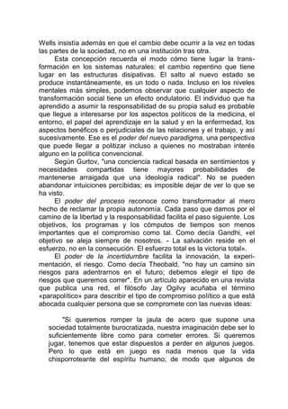 Wells insistía además en que el cambio debe ocurrir a la vez en todas
las partes de la sociedad, no en una institución tras otra.
Esta concepción recuerda el modo cómo tiene lugar la trans-
formación en los sistemas naturales: el cambio repentino que tiene
lugar en las estructuras disipativas. El salto al nuevo estado se
produce instantáneamente, es un todo o nada. Incluso en los niveles
mentales más simples, podemos observar que cualquier aspecto de
transformación social tiene un efecto ondulatorio. El individuo que ha
aprendido a asumir la responsabilidad de su propia salud es probable
que llegue a interesarse por los aspectos políticos de la medicina, el
entorno, el papel del aprendizaje en la salud y en la enfermedad, los
aspectos benéficos o perjudiciales de las relaciones y el trabajo, y así
sucesivamente. Ese es el poder del nuevo paradigma, una perspectiva
que puede llegar a politizar incluso a quienes no mostraban interés
alguno en la política convencional.
Según Gurtov, "una conciencia radical basada en sentimientos y
necesidades compartidas tiene mayores probabilidades de
mantenerse arraigada que una ideología radical". No se pueden
abandonar intuiciones percibidas; es imposible dejar de ver lo que se
ha visto.
El poder del proceso reconoce como transformador al mero
hecho de reclamar la propia autonomía. Cada paso que damos por el
camino de la libertad y la responsabilidad facilita el paso siguiente. Los
objetivos, los programas y los cómputos de tiempos son menos
importantes que el compromiso como tal. Como decía Gandhi, «el
objetivo se aleja siempre de nosotros. - La salvación reside en el
esfuerzo, no en la consecución. El esfuerzo total es la victoria total».
El poder de la incertidumbre facilita la innovación, la experi-
mentación, el riesgo. Como decía Theobald, "no hay un camino sin
riesgos para adentrarnos en el futuro; debemos elegir el tipo de
riesgos que queremos correr". En un artículo aparecido en una revista
que publica una red, el filósofo Jay Ogilvy acuñaba el término
«parapolítico» para describir el tipo de compromiso político a que está
abocada cualquier persona que se compromete con las nuevas ideas:
"Si queremos romper la jaula de acero que supone una
sociedad totalmente burocratizada, nuestra imaginación debe ser lo
suficientemente libre como para cometer errores. Si queremos
jugar, tenemos que estar dispuestos a perder en algunos juegos.
Pero lo que está en juego es nada menos que la vida
chisporroteante del espíritu humano; de modo que algunos de
 
