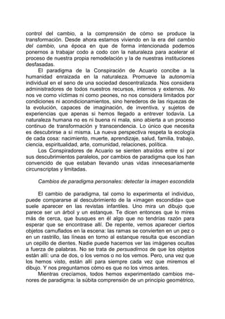 control del cambio, a la comprensión de cómo se produce la
transformación. Desde ahora estamos viviendo en la era del cambio
del cambio, una época en que de forma intencionada podemos
ponernos a trabajar codo a codo con la naturaleza para acelerar el
proceso de nuestra propia remodelación y la de nuestras instituciones
desfasadas.
El paradigma de la Conspiración de Acuario concibe a la
humanidad enraizada en la naturaleza. Promueve la autonomía
individual en el seno de una sociedad descentralizada. Nos considera
administradores de todos nuestros recursos, internos y externos. No
nos ve como víctimas ni como peones, no nos considera limitados por
condiciones ni acondicionamientos, sino herederos de las riquezas de
la evolución, capaces de imaginación, de inventiva, y sujetos de
experiencias que apenas si hemos llegado a entrever todavía. La
naturaleza humana no es ni buena ni mala, sino abierta a un proceso
continuo de transformación y transcendencia. Lo único que necesita
es descubrirse a sí misma. La nueva perspectiva respeta la ecología
de cada cosa: nacimiento, muerte, aprendizaje, salud, familia, trabajo,
ciencia, espiritualidad, arte, comunidad, relaciones, política.
Los Conspiradores de Acuario se sienten atraídos entre sí por
sus descubrimientos paralelos, por cambios de paradigma que los han
convencido de que estaban llevando unas vidas innecesariamente
circunscriptas y limitadas.
Cambios de paradigma personales: detectar la imagen escondida
El cambio de paradigma, tal como lo experimenta el individuo,
puede compararse al descubrimiento de la «imagen escondida» que
suele aparecer en las revistas infantiles. Uno mira un dibujo que
parece ser un árbol y un estanque. Te dicen entonces que lo mires
más de cerca, que busques en él algo que no tendrías razón para
esperar que se encontrase allí. De repente, vemos aparecer ciertos
objetos camuflados en la escena: las ramas se convierten en un pez o
en un rastrillo, las líneas en torno al estanque resulta que escondían
un cepillo de dientes. Nadie puede hacernos ver las imágenes ocultas
a fuerza de palabras. No se trata de persuadirnos de que los objetos
están allí: una de dos, o los vemos o no los vemos. Pero, una vez que
los hemos visto, están allí para siempre cada vez que miremos el
dibujo. Y nos preguntamos cómo es que no los vimos antes.
Mientras crecíamos, todos hemos experimentado cambios me-
nores de paradigma: la súbita comprensión de un principio geométrico,
 