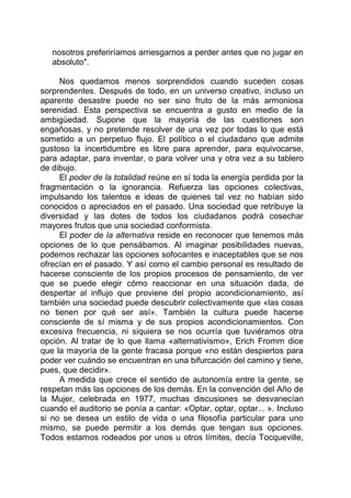 nosotros preferiríamos arriesgarnos a perder antes que no jugar en
absoluto".
Nos quedamos menos sorprendidos cuando suceden cosas
sorprendentes. Después de todo, en un universo creativo, incluso un
aparente desastre puede no ser sino fruto de la más armoniosa
serenidad. Esta perspectiva se encuentra a gusto en medio de la
ambigüedad. Supone que la mayoría de las cuestiones son
engañosas, y no pretende resolver de una vez por todas lo que está
sometido a un perpetuo flujo. El político o el ciudadano que admite
gustoso la incertidumbre es libre para aprender, para equivocarse,
para adaptar, para inventar, o para volver una y otra vez a su tablero
de dibujo.
El poder de la totalidad reúne en sí toda la energía perdida por la
fragmentación o la ignorancia. Refuerza las opciones colectivas,
impulsando los talentos e ideas de quienes tal vez no habían sido
conocidos o apreciados en el pasado. Una sociedad que retribuye la
diversidad y las dotes de todos los ciudadanos podrá cosechar
mayores frutos que una sociedad conformista.
El poder de la alternativa reside en reconocer que tenemos más
opciones de lo que pensábamos. Al imaginar posibilidades nuevas,
podemos rechazar las opciones sofocantes e inaceptables que se nos
ofrecían en el pasado. Y así como el cambio personal es resultado de
hacerse consciente de los propios procesos de pensamiento, de ver
que se puede elegir cómo reaccionar en una situación dada, de
despertar al influjo que proviene del propio acondicionamiento, así
también una sociedad puede descubrir colectivamente que «las cosas
no tienen por qué ser así». También la cultura puede hacerse
consciente de sí misma y de sus propios acondicionamientos. Con
excesiva frecuencia, ni siquiera se nos ocurría que tuviéramos otra
opción. Al tratar de lo que llama «alternativismo», Erich Fromm dice
que la mayoría de la gente fracasa porque «no están despiertos para
poder ver cuándo se encuentran en una bifurcación del camino y tiene,
pues, que decidir».
A medida que crece el sentido de autonomía entre la gente, se
respetan más las opciones de los demás. En la convención del Año de
la Mujer, celebrada en 1977, muchas discusiones se desvanecían
cuando el auditorio se ponía a cantar: «Optar, optar, optar... ». Incluso
si no se desea un estilo de vida o una filosofía particular para uno
mismo, se puede permitir a los demás que tengan sus opciones.
Todos estamos rodeados por unos u otros límites, decía Tocqueville,
 