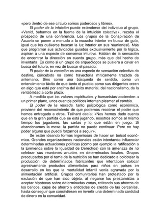 «pero dentro de ese círculo somos poderosos y libres».
El poder de la intuición puede extenderse del individuo al grupo.
«Venid, bebamos en la fuente de la intuición colectiva», rezaba el
prospecto de una conferencia. Los grupos de la Conspiración de
Acuario se ponen a menudo a la escucha interior en busca de guía,
igual que los cuákeros buscan la luz interior en sus reuniones8. Más
que programar sus actividades guiados exclusivamente por la lógica,
aspiran a una especie de consenso intuitivo. Hablan de la sensación
de encontrar la dirección en cuanto grupo, más que del hecho de
inventarla. Es como si un grupo de arqueólogos se pusiera a cavar en
busca del futuro, en vez de buscar el pasado.
El poder de la vocación es una especie de sensación colectiva de
destino, concebido no como trayectoria míticamente trazada de
antemano, Sino como una búsqueda de sentido, como un
entendimiento tácito de que tanto el pueblo como sus dirigentes creen
en algo que está por encima del éxito material, del nacionalismo, de la
rentabilidad a corto plazo.
A medida que los valores espirituales y humanistas ascienden a
un primer plano, unos cuantos políticos intentan plasmar el cambio.
El poder de la retirada, tanto psicológica como económica,
proviene del reconocimiento de que podemos recobrar el poder que
hemos entregado a otros. Teilhard decía: «Nos hemos dado cuenta
que en la gran partida que se está jugando, nosotros somos al mismo
tiempo los jugadores, las cartas y lo que están en juego. Si
abandonamos la mesa, la partida no puede continuar. Pero no hay
poder alguno que pueda forzarnos a seguir».
Se están ideando formas ingeniosas de hacer un boicot econó-
mico. Grandes organizaciones nacionales están intentando influenciar
determinadas actuaciones políticas (como por ejemplo la ratificación a
la Enmienda sobre la Igualdad de Derechos) con la amenaza de no
celebrar sus reuniones anuales en determinados locales. Grupos
preocupados por el tema de la nutrición se han dedicado a boicotear la
producción de determinados fabricantes que intentaban colocar
agresivamente productos alimenticios para niños en países en
desarrollo en los que la mortalidad infantil venía agravada por la
alimentación artificial. Grupos comunitarios han protestado por la
exclusión de que han sido objeto, al negarse los prestamistas a
aceptar hipotecas sobre determinadas zonas, retirando sus ahorros de
los bancos, cajas de ahorro y entidades de crédito de las cercanías,
hasta conseguir que consintiesen en invertir una determinada cantidad
de dinero en la comunidad.
 
