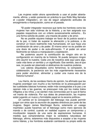 Las mujeres están ahora aprendiendo a usar el poder abierta-
mente, afirma, y están poniendo en práctica lo que Rollo May llamaba
el ««poder integrador», en vez de seguir adoptando actitudes de
encogimiento o manipulación, como en el pasado.
"El poder integrador reconoce que tanto los hombres como las
mujeres han sido víctimas de la historia, y se han asignado sus
papeles respectivos con un criterio excesivamente estrecho... Es
una forma solícita de poder, una mezcla de poder y de amor.
No es posible siquiera trabajar en favor de la justicia social o
de la paz, ni tratar de superar la alienación y la pobreza, o de
construir un futuro realmente más humanizado, sin que haya una
combinación de amor y de poder. El mismo amor no es posible sin
una dosis de poder o de auto-afirmación. Y el poder sin amor
fácilmente se reduce a manipulación y explotación.
No podemos asumir la contribución de ningún otro en la
configuración en marcha de la historia. Ni puede tampoco ningún
otro asumir la nuestra. Cada uno de nosotros está aquí para algo,
cada vida tiene un sentido y un significado. Ese sentido, sea el que
sea, no puede ser plasmado si abdicamos de nuestros poderes.
Los valores etiquetados como femeninos, la compasión, la
colaboración, la paciencia son los más urgentemente necesarios
para poder alumbrar, alimentar y cuidar una nueva era de la
historia humana".
Lou Harris, de los sondeos Harris de opinión, ha afirmado que las
mujeres aventajan con mucho a los hombres en la preocupación por
las cualidades básicas humanas; están más consagradas a la paz y se
oponen más a las guerras, se preocupan más por los malos tratos
infligidos a los niños, y se sienten más conmovidas por lo que él llama
«el manto de violencia. Por sus dotes de preservación, las mujeres
están jugando un nuevo y formidable papel en la escena política».
Un cambio en la concepción del liderazgo nos puede permitir
juzgar con otros ojos la asunción de papeles directivos por parte de las
mujeres. Según James MacGregor Burns, solamente un «sesgo
machista» puede hacemos ver el liderazgo como mero ejercicio de
mando o de control, cuando en realidad supone un compromiso y
movilización respecto de una serie de aspiraciones humanas. A
medida que comprendamos mejor la verdadera naturaleza del
liderazgo, afirma, estaremos más dispuestos a aceptar a las mujeres
como líderes, y los hombres acabarán cambiando su propio estilo de
 