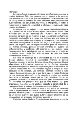 liderazgo».
La misma forma de pensar sufrirá una transformación, asegura la
poetisa Adrienne Rich. Las mujeres pueden aportar a la sociedad
precisamente las cualidades que son necesarias para alterar la forma
de vida y dotar al universo de unas relaciones más profundamente
sustentadoras. «La sexualidad, la política, la inteligencia, el poder, la
maternidad, el trabajo, la comunidad, la intimidad, evolucionarán hacia
nuevos significados. »
La idea de que las mujeres podrían salvar una sociedad al borde
de la quiebra no es nueva. En una época tan temprana como 1890,
Havelock Ellis ya veía acercarse una «invasión» de los puestos
dirigentes por parte de las mujeres, lo que consideraba una fuente de
renovación equiparable a la nueva vida aportada por una oleada de
bárbaros a una civilización exhausta y degenerada. Los esquemas
masculinos de organización social han llegado a un punto muerto,
decía. Las mujeres, con su mayor sensibilidad para las relaciones y
las formas sociales, podrían inventar maneras de superar los
enfrentamientos y conflictos. «El ascenso de las mujeres hasta
hacerse cargo de la participación que les corresponde en el poder es
un hecho cierto», decía Ellis. «Yo encuentro en ello una fuente
indefectible de esperanza. »
En 1916, el psicólogo de la universidad del Sur de California
George Stratton, describía la superioridad inherente al cerebro
femenino en orden a percibir de forma global. En un artículo titulado
«Feminismo y Psicología», aparecido en la Century Magazine,
expresaba la esperanza de que las mujeres llegarían a desvanecer las
ilusiones masculinas, una vez hubiesen llegado a ocupar su lugar
adecuado en la sociedad. Los hombres -afirmaba- tienden a fiarse
más de los engranajes que de lo que tiene carne y hueso. Partiendo
de una generosa admiración por la naturaleza, acaban por sentirse
fascinados por los instrumentos, por los útiles científicos. Fundan los
gobiernos para introducir un orden en la vida, pero acaban codiciando
las funciones del gobierno más que la vida misma. «El genio
organizador masculino decía Stratton, necesita la sensibilidad de la
mujer para llegar al corazón de las cosas, no sus atributos. »
Recientemente, una psicóloga sugería que podría ser necesario
para la supervivencia humana el convertir en públicas las virtudes
privadas de las mujeres. «Tal vez el movimiento feminista forma parte
de un proceso evolutivo que puede evitarnos seguir el camino de los
dinosaurios o las aves dodo de las islas Mauricio. »
En todas partes donde la Conspiración de Acuario se encuentra
 
