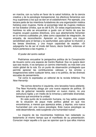 en marcha, con su lucha en favor de la salud holística, de la ciencia
creativa y de la psicología transpersonal, los efectivos femeninos son
muy superiores a los que se dan en el establishment. Por ejemplo, una
tercera parte de los miembros fundadores de una organización médica
holística eran mujeres, frente al porcentaje total de mujeres médicos
en los Estados Unidos, que es del 8,3%. En estas organizaciones, los
hombres no sólo se encuentran a gusto con el hecho de que las
mujeres ocupen puestos directivos, sino que abiertamente fomentan
en sí mismos cualidades yin, tales como capacidad de integración, de
empatía, de reconciliación. Aprecian en las mujeres una mayor
sensibilidad para el tiempo y la oportunidad, para aplicar la intuición a
las tareas directivas, y una mayor capacidad de espetar. «Si
satyagraha ha de ser el modo del futuro, decía Gandhi, entonces el
futuro pertenece a las mujeres. »
El poder del centro radical
Podríamos encuadrar la perspectiva política de la Conspiración
de Acuario como una especie de Centro Radical. Eso no quiere decir
que sea neutra, ni es tampoco un camino intermedio; es más bien una
visión global de la ruta. Es un punto de observación privilegiado que
permite apreciar las contribuciones valiosas y los errores y
exageraciones sobre cualquier tema, sea o no político, de las diversas
escuelas de pensamiento.
Tal como lo expresaba un editorial de la revista británica The
New Hwnanity:
"No somos derecha ni izquierda, sino lanzados hacia adelante.
The New Humanity aboga por una nueva especie de política. El
arte de gobernar necesita encontrar un nuevo marco, no una
estructura rígida; y en medio de la inmensa y admirable diversidad,
tenemos que encontrar la unidad.
En este punto de la evolución humana, no hay salida posible
de la situación de jaque mate político global en que nos
encontramos, a menos que aparezca antes, y deprisa, una nueva
humanidad con una nueva psicología. Esta nueva psicología se
está desarrollando, está surgiendo una humanidad nueva".
La mayoría de los movimientos históricos han redactado su
testamento al mismo tiempo que el manifiesto de su presentación.
Conocían mejor aquello a lo que se oponían que lo que ellos mismos
 