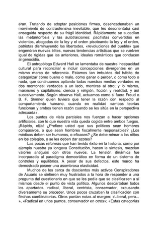 eran. Tratando de adoptar posiciones firmes, desencadenaban un
movimiento de contraofensiva inevitable, que les desorientaba casi
enseguida respecto de su frágil identidad. Rápidamente se sucedían
las metamorfosis y las autotraiciones: pacifistas convertidos en
violentos, abogados de la ley y el orden pisoteando la ley y el orden,
patriotas disminuyendo las libertades, «revoluciones del pueblo» que
engendran nuevas élites, nuevas tendencias artísticas que se vuelven
igual de rígidas que las anteriores, ideales románticos que conducen
al genocidio.
El antropólogo Edward Hall se lamentaba de nuestra incapacidad
cultural para reconciliar e incluir concepciones divergentes en un
mismo marco de referencia. Estamos tan imbuidos del hábito de
categorizar como bueno o malo, como ganar o perder, o como todo o
nada, que continuamos apilando todas nuestras medias verdades en
dos montones: verdades a un lado, mentiras al otro; y lo mismo,
marxismo y capitalismo, ciencia y religión, ficción y realidad, y así
sucesivamente. Según observa Hall, actuamos como si fuera Freud o
B. F. Skinner quien tuviera que tener la razón con respecto al
comportamiento humano, cuando en realidad «ambas teorías
funcionan y ambos tienen razón cuando se les sitúa en la perspectiva
adecuada».
Los puntos de vista parciales nos fuerzan a hacer opciones
artificiales, con lo que nuestra vida queda cogida entre ambos fuegos.
¡Rápido, elija! ¿Prefiere usted que sus políticos sean hombres
compasivos, o que sean hombres fiscalmente responsables? ¿Los
médicos deben ser humanos, o eficaces? ¿Se debe mimar a los niños
en los colegios, o se les deben dar azotes?
Las pocas reformas que han tenido éxito en la historia, como por
ejemplo nuestra ya longeva Constitución, hacen la síntesis, mezclan
valores antiguos con otros nuevos. La tensión dinámica fue
incorporada al paradigma democrático en forma de un sistema de
controles y equilibrios. A pesar de sus defectos, este marco ha
demostrado poseer una asombrosa elasticidad.
Muchos de los cerca de doscientos más activos Conspiradores
de Acuario se sintieron muy frustrados a la hora de responder a una
pregunta del cuestionario en que se les pedía que se clasificasen a sí
mismos desde el punto de vista político. Algunos descartaban todos
los apartados, radical, liberal, centrista, conservador, excusando
diversamente su proceder. Unos pocos cruzaban la clasificación con
flechas combinatorias. Otros ponían notas al margen: «Liberal, pero...
», «Radical en unos puntos, conservador en otros»; «Estas categorías
 