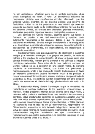 no son aplicables»; «Radical, pero no en sentido ordinario». «Las
viejas categorías no valen. » Uno, un economista británico de
nacimiento, pintaba una clasificación circular, afirmando que los
Estados Unidos guardan en su sistema político una reserva de
flexibilidad. «Aún no se ha polarizado en ese estéril eje derecha-
izquierda que forma parte de la problemática británica hoy en día. En
los Estados Unidos, las fuerzas son circulares: grandes compañías,
sindicatos, pequeños negocios, iglesias, ecologistas, etcétera. »
Los políticos del Centro Radical, dejando aparte sus logros o
fracasos, se prestan a ser mal comprendidos y resultan parti-
cularmente vulnerables a los ataques, debido a que no adoptan
posiciones estridentes. Su alto margen de tolerancia a la ambigüedad
y su disposición a cambiar de opinión les dejan al descubierto frente a
acusaciones de arbitrariedad, de inconsistencia, de inseguridad, o
incluso de sinuosidad.
Tradicionalmente nos preocupábamos de identificar a nuestros
amigos y a nuestros enemigos. Los grupos de presión, la realidad
política y los medios de comunicación, al situar el juego entre dos
bandos enfrentados, fuerzan por lo general a los políticos a adoptar
posiciones extremistas. Pero antes de lo que podemos suponer, el
Centro Radical se va a convertir en una opción viable. El número
creciente de movimientos nuevos, con todas sus presiones y
manifestaciones, unido a los grupos de presión tradicionales en favor
de intereses particulares, puede finalmente forzar a los políticos a
buscar un camino intermedio para intentar sortear el campo minado de
la política. Al final, los políticos pueden encontrarse sin otra elección
que la de trascender el dilema del viejo planteamiento de «esto o lo
otro».
El historiador Henry Steele Commager urgía la necesidad de
restablecer el sentido tradicional de los términos «conservador» y
«liberal». Todos podemos intentar salvar cuanto tiene algún valor, y
también todos podemos sentimos libres para introducir innovaciones y
cambios. «Qué afortunados seríamos si pudiéramos aceptar una vez
más que todos somos republicanos, que todos somos demócratas...
todos somos conservadores, todos somos liberales. » Willis Harman
ha subrayado que la idea de un yo trascendental, responsable en
último término, es central en toda la teoría del gobierno democrático. A
la luz de estos valores, la nación puede reconciliarse de nuevo. «Los
conservadores seguirán insistiendo en que conservemos y
respetemos los preceptos nacionales. Los radicales insistirán en que
situemos nuestras vidas a su altura. »
 
