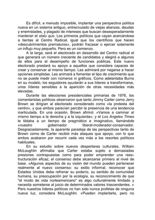 Es difícil, a menudo imposible, implantar una perspectiva política
nueva en un sistema antiguo, entrecruzado de viejas alianzas, deudas
y enemistades, y plagado de intereses que buscan desesperadamente
mantener el statu quo. Los primeros políticos que vayan acercándose
a tientas al Centro Radical, igual que los científicos que hacen
«descubrimientos prematuros», podrán fracasar o ejercer solamente
un influjo muy pequeño. Pero es un comienzo.
A la larga, será el electorado en desarrollo del Centro radical el
que generará un número creciente de candidatos y elegirá a algunos
de ellos para el desempeño de funciones públicas. Este nuevo
electorado prestará su apoyo a aquellos que considere capaces de
crear y conservar al mismo tiempo. Les admirará por negarse a hacer
opciones simplistas. Les animará a fomentar el tipo de crecimiento que
no se puede medir con números ni gráficos. Como adelantaba Burns
en su modelo, los seguidores ayudarán a sus líderes a transformarse,
unos líderes sensibles a la aparición de otras necesidades más
elevadas.
Durante las elecciones presidenciales primarias de 1976, los
comentaristas políticos observaron que tanto Jimmy Carter como Jerry
Brown se dirigían al electorado considerado como «la protesta del
centro», y que ambos parecían percibir la presencia de una tendencia
inarticulada. En una ocasión, Brown afirmó: «Vamos a caminar al
mismo tiempo a la derecha y a la izquierda»; y el Los Angeles Times
le tildaba a un tiempo de pragmático e imaginativo, llamándole
«nuestro gobernador liberal-moderador-conservador.
Desgraciadamente, la aparente paradoja de las perspectivas tanto de
Brown como de Carter recibió más ataques que apoyo, con lo que
ambos acabaron por recurrir cada vez más a los resortes políticos
habituales.
En su estudio sobre nuevos despertares culturales, William
McLoughlin afirmaba que Carter estaba sujeto a demasiadas
presiones contrapuestas como para poder emprender una rees-
tructuración eficaz; el consenso debe alcanzarse primero al nivel de
base. «Algunos aspectos de su visión del mundo pueden pertenecer
realmente al nuevo consenso: su estilo informal, reconocer que
Estados Unidos debe refrenar su poderío, su sentido de comunidad
humana, su preocupación por la ecología, su reconocimiento de que
"el modo de vida norteamericano" es algo culturalmente limitado y
necesita someterse al juicio de determinados valores trascendentes. »
Pero nuestros líderes políticos no han sido nunca profetas de ninguna
nueva luz, considera McLoughlin. «Pueden implantarla, pero no
 