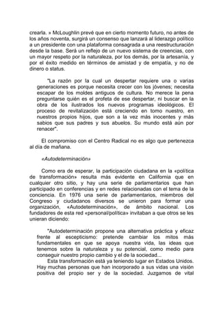 crearla. » McLoughlin prevé que en cierto momento futuro, no antes de
los años noventa, surgirá un consenso que lanzará al liderazgo político
a un presidente con una plataforma consagrada a una reestructuración
desde la base. Será un reflejo de un nuevo sistema de creencias, con
un mayor respeto por la naturaleza, por los demás, por la artesanía, y
por el éxito medido en términos de amistad y de empatía, y no de
dinero o status.
"La razón por la cual un despertar requiere una o varias
generaciones es porque necesita crecer con los jóvenes; necesita
escapar de los moldes antiguos de cultura. No merece la pena
preguntarse quién es el profeta de ese despertar, ni buscar en la
obra de los ilustrados los nuevos programas ideológicos. El
proceso de revitalización está creciendo en tomo nuestro, en
nuestros propios hijos, que son a la vez más inocentes y más
sabios que sus padres y sus abuelos. Su mundo está aún por
renacer".
El compromiso con el Centro Radical no es algo que pertenezca
al día de mañana.
«Autodeterminación»
Como era de esperar, la participación ciudadana en la «política
de transformación» resulta más evidente en California que en
cualquier otro sitio, y hay una serie de parlamentarios que han
participado en conferencias y en redes relacionadas con el tema de la
conciencia. En 1976 una serie de parlamentarios, miembros del
Congreso y ciudadanos diversos se unieron para formar una
organización, «Autodeterminación», de ámbito nacional. Los
fundadores de esta red «personal/política» invitaban a que otros se les
unieran diciendo:
"Autodeterminación propone una alternativa práctica y eficaz
frente al escepticismo: pretende cambiar los mitos más
fundamentales en que se apoya nuestra vida, las ideas que
tenemos sobre la naturaleza y su potencial, como medio para
conseguir nuestro propio cambio y el de la sociedad...
Esta transformación está ya teniendo lugar en Estados Unidos.
Hay muchas personas que han incorporado a sus vidas una visión
positiva del propio ser y de la sociedad. Juzgamos de vital
 