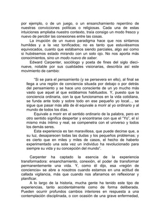 por ejemplo, o de un juego, o un ensanchamiento repentino de
nuestras convicciones políticas o religiosas. Cada una de estas
intuiciones ampliaba nuestro contexto, traía consigo un modo fresco y
nuevo de percibir las conexiones entre las cosas.
La irrupción de un nuevo paradigma hace que nos sintamos
humildes y a la vez tonificados; no es tanto que estuviésemos
equivocados, cuanto que estábamos siendo parciales, algo así como
si hubiésemos estado mirando con un solo ojo. No nos aporta más
conocimientos, sino un modo nuevo de saber.
Edward Carpenter, sociólogo y poeta de fines del siglo dieci-
nueve, notable por sus cualidades visionarias, describía así este
movimiento de cambio:
“Si se para el pensamiento (y se persevera en ello), al final se
llega a una región de conciencia situada por debajo o por detrás
del pensamiento y se hace uno consciente de un yo mucho más
vasto que aquel al que estábamos habituados. Y, puesto que la
conciencia ordinaria, con la que funcionamos en la vida cotidiana,
se funda ante todo y sobre todo en ese pequeño yo local..., se
sigue que pasar más allá de él equivale a morir al yo ordinario y al
mundo de todos los días.
Equivale a morir en el sentido ordinario de la palabra, pero en
otro sentido significa despertar y encontrarse con que el “Yo”, el sí
mismo más íntimo y real, se compenetra con el universo y todos
los demás seres.
Esta experiencia es tan maravillosa, que puede decirse que, a
su luz, desaparecen todas las dudas y los pequeños problemas; y
es cierto que en miles y miles de casos, el hecho de haberlo
experimentado una sola vez un individuo ha revolucionado para
siempre su vida y su concepción del mundo”.
Carpenter ha captado la esencia de la experiencia
transformadora: ensanchamiento, conexión, el poder de transformar
permanentemente una vida. Y, como él dijo, esa «región de
conciencia» se abre a nosotros cuando estamos en una actitud de
callada vigilancia, más que cuando nos afanamos en reflexionar y
planificar.
A lo largo de la historia, mucha gente ha tenido este tipo de
experiencias, tanto accidentalmente como de forma deliberada.
Pueden ocurrir profundos cambios interiores en respuesta a una
contemplación disciplinada, o con ocasión de una grave enfermedad,
 