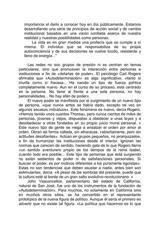 importancia el darlo a conocer hoy en día públicamente. Estamos
desarrollando una serie de principios de acción social y de cambio
institucional basados en una visión confiada acerca de nuestra
realidad y nuestras posibilidades como personas.
La vida es en gran medida una profecía que se cumple a sí
misma. El individuo que se responsabiliza de su propia
autoconciencia y de sus decisiones se vuelve lúcido, resistente y
lleno de energía..."
Las redes no son grupos de presión ni se centran en temas
particulares, sino que promueven la interacción entre personas e
instituciones a fin de «dotarlas de poder». El psicólogo Carl Rogers
afirmaba que «Autodeterminación» es algo significativo, «tanto si
triunfa como sí fracasa... Ha nacido un tipo de fuerza política
completamente nuevo. Aun en el curso de su proceso, está centrado
en la persona. No tiene al frente a una sola persona, no hay
personalidades... No hay afán de poder».
El nuevo poder se manifiesta por el surgimiento de un nuevo tipo
de persona, «que nunca antes se había dado, excepto tal vez en
algunos escasos individuos». Este fenómeno es nuevo, decía Rogers.
«Hemos tenido unos cuantos Thoreau, pero nunca cientos de miles de
personas, jóvenes y viejos, dispuestos a obedecer a unas leyes y a
desobedecer a otras fundados en su propio juicio moral personal. »
Este nuevo tipo de gente se niega a ensalzar el orden por amor al
orden. Obran de forma callada, sin alharacas, «abiertamente, pero sin
actitudes desafiantes». Actúan en grupos pequeños, no jerarquizados,
a fin de humanizar las instituciones desde el interior. Ignoran las
normas que carecen de sentido, haciendo gala de lo que Rogers llama
«un sentido aventurero propio de los tiempos de la reina Isabel,
cuando todo era posible... Este tipo de personas que está surgiendo
no están sedientos de poder ni de satisfacciones personales. Si
buscan el poder, es por motivos diferentes a los puramente egoístas».
Estas no son tendencias que deben asustar a nadie, antes bien son
estimulantes, decía. «A pesar de las sombras del presente, puede que
la cultura esté al borde de un gran salto evolutivo-revolucionario. »
John Vasconcellos, parlamentario del estado de California,
natural de San José, fue uno de los instrumentos de la fundación de
«Autodeterminación». Para muchos, no solamente en California sino
en muchos otros sitios, se ha convertido en el representante
prototípico de la nueva figura de político. Aunque él sería el primero en
advertir que no existe tal figura. «La política que hacemos es lo que
 