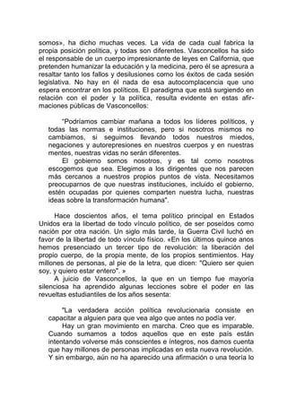 somos», ha dicho muchas veces. La vida de cada cual fabrica la
propia posición política, y todas son diferentes. Vasconcellos ha sido
el responsable de un cuerpo impresionante de leyes en California, que
pretenden humanizar la educación y la medicina, pero él se apresura a
resaltar tanto los fallos y desilusiones como los éxitos de cada sesión
legislativa. No hay en él nada de esa autocomplacencia que uno
espera encontrar en los políticos. El paradigma que está surgiendo en
relación con el poder y la política, resulta evidente en estas afir-
maciones públicas de Vasconcellos:
“Podríamos cambiar mañana a todos los líderes políticos, y
todas las normas e instituciones, pero si nosotros mismos no
cambiamos, si seguimos llevando todos nuestros miedos,
negaciones y autorepresiones en nuestros cuerpos y en nuestras
mentes, nuestras vidas no serán diferentes.
El gobierno somos nosotros, y es tal como nosotros
escogemos que sea. Elegimos a los dirigentes que nos parecen
más cercanos a nuestros propios puntos de vista. Necesitamos
preocuparnos de que nuestras instituciones, incluido el gobierno,
estén ocupadas por quienes comparten nuestra lucha, nuestras
ideas sobre la transformación humana".
Hace doscientos años, el tema político principal en Estados
Unidos era la libertad de todo vínculo político, de ser poseídos como
nación por otra nación. Un siglo más tarde, la Guerra Civil luchó en
favor de la libertad de todo vínculo físico. «En los últimos quince anos
hemos presenciado un tercer tipo de revolución: la liberación del
propio cuerpo, de la propia mente, de los propios sentimientos. Hay
millones de personas, al pie de la letra, que dicen: "Quiero ser quien
soy, y quiero estar entero". »
A juicio de Vasconcellos, la que en un tiempo fue mayoría
silenciosa ha aprendido algunas lecciones sobre el poder en las
revueltas estudiantiles de los años sesenta:
"La verdadera acción política revolucionaria consiste en
capacitar a alguien para que vea algo que antes no podía ver.
Hay un gran movimiento en marcha. Creo que es imparable.
Cuando sumamos a todos aquellos que en este país están
intentando volverse más conscientes e íntegros, nos damos cuenta
que hay millones de personas implicadas en esta nueva revolución.
Y sin embargo, aún no ha aparecido una afirmación o una teoría lo
 