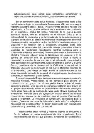 suficientemente clara como para permitirnos comprender la
importancia de este acontecimiento, y ayudarle en su camino".
En un seminario sobre salud holística, Vasconcellos incitó a los
participantes a bajar en masa hasta Sacramento. «No vamos a seguir
regalando nuestro poder», decía. «Nos movemos desde la mística y la
experiencia. » Como prueba evidente de la existencia de conciencia
en el Capitolio», citaba las líneas maestras de la nueva política
educativa estatal, con su insistencia en el carácter único y en la
potencialidad de cada niño, y en la importancia de la autoconciencia y
la propia estimación. El estado ha financiado investigaciones sobre los
diferentes modos perceptivos de los hemisferios cerebrales derecho e
izquierdo y su relación con la educación, proyectos piloto para
humanizar el desempeño del puesto de trabajo, y estudios sobre la
viabilidad de residencias hospitalarias (centros humanos para el
cuidado de enfermos terminales). Vasconcellos trajo a Sacramento al
obstetra Frederick Leboyer, autor de Nacimiento sin violencia, a fin de
ponerlo en contacto con los parlamentarios y urgir a éstos la
necesidad de estudiar la introducción en el estado de unos métodos
más adecuados de alumbramiento. Expuso también a Brown y a David
Saxon, presidente de la Universidad de California, la necesidad de
organizar una serie de seminarios en los nueve diferentes recintos de
la universidad, para dirigir de algún modo la transformación de las
ideas acerca del cuidado de la salud, el envejecimiento, la educación,
la muerte, el nacimiento, y otros temas.
A requerimiento de Brown, interesado en saber algo más sobre la
medicina holística, Vasconcellos se las compuso para ponerle en
contacto con un grupo con el que poder hablar sobre el nuevo
paradigma médico. Una docena de personas hablaron con Brown en
su propio apartamento sobre las posibilidades del nuevo paradigma
hasta altas horas de la madrugada. Más tarde, Brown distribuyó las
invitaciones formales para un symposium estatal sobre las nuevas
concepciones acerca de la medicina, que el propio Vasconcellos
ayudó a organizar. La invitación al symposium, convocado bajo el
título « ¿Quién es responsable del cuidado de la salud?», reflejaba la
necesidad de desconcentrar el poder acumulado por instituciones
paternalistas y devolverlo a la comunidad:
"Necesitamos crear nuevos y mejores lugares de encuentro a
fin de trabajar en estas cuestiones de vital importancia, foros
interdisciplinarios en los que políticos, directores de fundaciones,
 