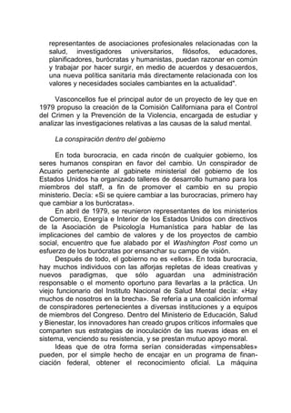 representantes de asociaciones profesionales relacionadas con la
salud, investigadores universitarios, filósofos, educadores,
planificadores, burócratas y humanistas, puedan razonar en común
y trabajar por hacer surgir, en medio de acuerdos y desacuerdos,
una nueva política sanitaria más directamente relacionada con los
valores y necesidades sociales cambiantes en la actualidad".
Vasconcellos fue el principal autor de un proyecto de ley que en
1979 propuso la creación de la Comisión Californiana para el Control
del Crimen y la Prevención de la Violencia, encargada de estudiar y
analizar las investigaciones relativas a las causas de la salud mental.
La conspiración dentro del gobierno
En toda burocracia, en cada rincón de cualquier gobierno, los
seres humanos conspiran en favor del cambio. Un conspirador de
Acuario perteneciente al gabinete ministerial del gobierno de los
Estados Unidos ha organizado talleres de desarrollo humano para los
miembros del staff, a fin de promover el cambio en su propio
ministerio. Decía: «Si se quiere cambiar a las burocracias, primero hay
que cambiar a los burócratas».
En abril de 1979, se reunieron representantes de los ministerios
de Comercio, Energía e Interior de los Estados Unidos con directivos
de la Asociación de Psicología Humanística para hablar de las
implicaciones del cambio de valores y de los proyectos de cambio
social, encuentro que fue alabado por el Washington Post como un
esfuerzo de los burócratas por ensanchar su campo de visión.
Después de todo, el gobierno no es «ellos». En toda burocracia,
hay muchos individuos con las alforjas repletas de ideas creativas y
nuevos paradigmas, que sólo aguardan una administración
responsable o el momento oportuno para llevarlas a la práctica. Un
viejo funcionario del Instituto Nacional de Salud Mental decía: «Hay
muchos de nosotros en la brecha». Se refería a una coalición informal
de conspiradores pertenecientes a diversas instituciones y a equipos
de miembros del Congreso. Dentro del Ministerio de Educación, Salud
y Bienestar, los innovadores han creado grupos críticos informales que
comparten sus estrategias de inoculación de las nuevas ideas en el
sistema, venciendo su resistencia, y se prestan mutuo apoyo moral.
Ideas que de otra forma serían consideradas «impensables»
pueden, por el simple hecho de encajar en un programa de finan-
ciación federal, obtener el reconocimiento oficial. La máquina
 