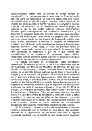 subvencionadora estatal crea las modas en ciertos campos de
investigación. Los conspiradores-burócratas tratan de fomentar aquí y
allá ese aura de legitimidad. El gobierno representa una fuente
incalculablemente amplia de energía: personal, dinero, autoridad. La
práctica del aikido político, la fuerza resultante de convertir la energía
potencial del adversario en un elemento en beneficio propio, se
extiende al uso de los fondos públicos, inclusive subvenciones
militares, para investigaciones de orientación humanística y el
desarrollo de proyectos piloto. Hay diversas estrategias para conseguir
ese tipo de financiación. Unas veces se propone una alternativa
atrayente, como puede ser un sistema de tratamiento médico más
eficaz o más económico. A menudo el proyecto es formalmente
ortodoxo, pero el diseño de la investigación incorpora discretamente
aspectos atrevidos. Otras veces, al inicio del proyecto figura un
funcionario conspirador simpatizante, que indica la forma cómo debe
venir redactada la propuesta y qué es lo que cuenta con
probabilidades de ser aprobado En ocasiones, algún político,
conspirador también él mismo, ejerce suavemente alguna presión para
que la institución financie los programas propuestos.
Ha habido proyectos de investigación sobre meditación,
biofeedback, fenómenos psíquicos y medicinas alternativas que se
han financiado con fondos del Ministerio de Defensa. Un proyecto
iniciado por Jay Matteson, consejero civil de la Armada de los Estados
Unidos, es un ejemplo del uso sutil que puede llegar a hacerse de la
energía y de la autoridad del gobierno. Su iniciativa venía precedida
por un proyecto anterior que aparentemente había sido un fracaso.
Varios años antes, el almirante Elmo Zumwalt, jefe de las operaciones
navales de los Estados Unidos en aquella época, había propuesto un
programa de «objetivos humanos» que se topó con una considerable
resistencia por parte de los más antiguos en el servicio. En 1975, se
propuso un programa semejante, rebautizado como Formación de
Administradores y Directivos. Entre los asistentes figuraron los almi-
rantes y el jefe del servicio de educación y formación naval, y todos
respaldaron la idea de que los jefes de las diversas compañías
recibieran instrucción en el campo del comportamiento humano. En
aquel momento, estaba en curso además un procedimiento
disciplinario por supuestos malos tratos encubiertos a los reclutas.
En forma de un contrato sobre aprovechamiento de los recursos
humanos autorizado por la Armada en San Diego, Jay Matteson
intervino en la organización de un curso adecuado al objetivo
pretendido. Matteson era consciente de que jamás podría conseguir
 
