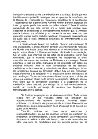 introducir la enseñanza de la meditación en la Armada. Sabía que era
también muy improbable conseguir que se aprobara la enseñanza de
la técnica de «respuesta de relajación», adaptada de la Meditación
Trascendental por el profesor de Harvard Herbert Benson. Después de
todo, ¿a quién podía interesarle un militar relajado? Pero él estaba
convencido de que esta técnica era el medio más efectivo para
despertar la sensibilidad al comportamiento humano que la Armada
quería tuvieran sus oficiales y la conciencia de sus derechos que
pretendía inspirar en los reclutas. Matteson consiguió la aprobación de
su curso con el título «Métodos dinámicos de enfrentamiento a las
situaciones».
La distribución del tiempo era perfecta. El curso lo impartía con él
otro especialista, y ambos trajeron también un entrenador de natación
de Florida que habla usado esa técnica en el entrenamiento de un
equipo universitario. La técnica meditativa, eliminada toda ideología,
fue un éxito. Los informes de los jefes de la compañía fueron tan
favorables, que el material empleado fue incorporado a unos
manuales de instrucción escritos por Matteson y sus colegas. Desde
entonces, el uso de estos manuales se ha extendido por todos los
sectores militares. Ante el valor comprobado de las técnicas
meditativas en la prevención y tratamiento del abuso de drogas, todos
los programas básicos de formación deben hoy en día mencionar
necesariamente a la relajación y la meditación como alternativas al
uso de drogas. Todos los instructores tienen hoy acceso a cintas de
video que enseñan el uso de la técnica de relajación. Matteson afirmó
más tarde que la puntuación asignada a la aceptación de la
meditación habla quedado por debajo de la real correspondiente,
debido al creciente porcentaje de reclutas que llegaban ya
familiarizados con la técnica.
"Al finalizar los programas, se observan cambios. Todo recluta
recibe hoy en día veintidós horas de formación en
aprovechamiento de recursos humanos, incluidas clases
prácticas... La dinámica de grupos permite expresar libremente los
sentimientos. Los reclutas pueden decir ahora qué es lo que no les
gusta de la Armada.
También reciben un curso sobre «derechos y
responsabilidades», en que les enseñan técnicas de resolución de
problemas, de generalización, y otras semejantes. La Armada esta
dispuesta a dedicar a ello más tiempo, con tal de desarrollar en
ellos una serie de habilidades que les permita pensar por sí
 
